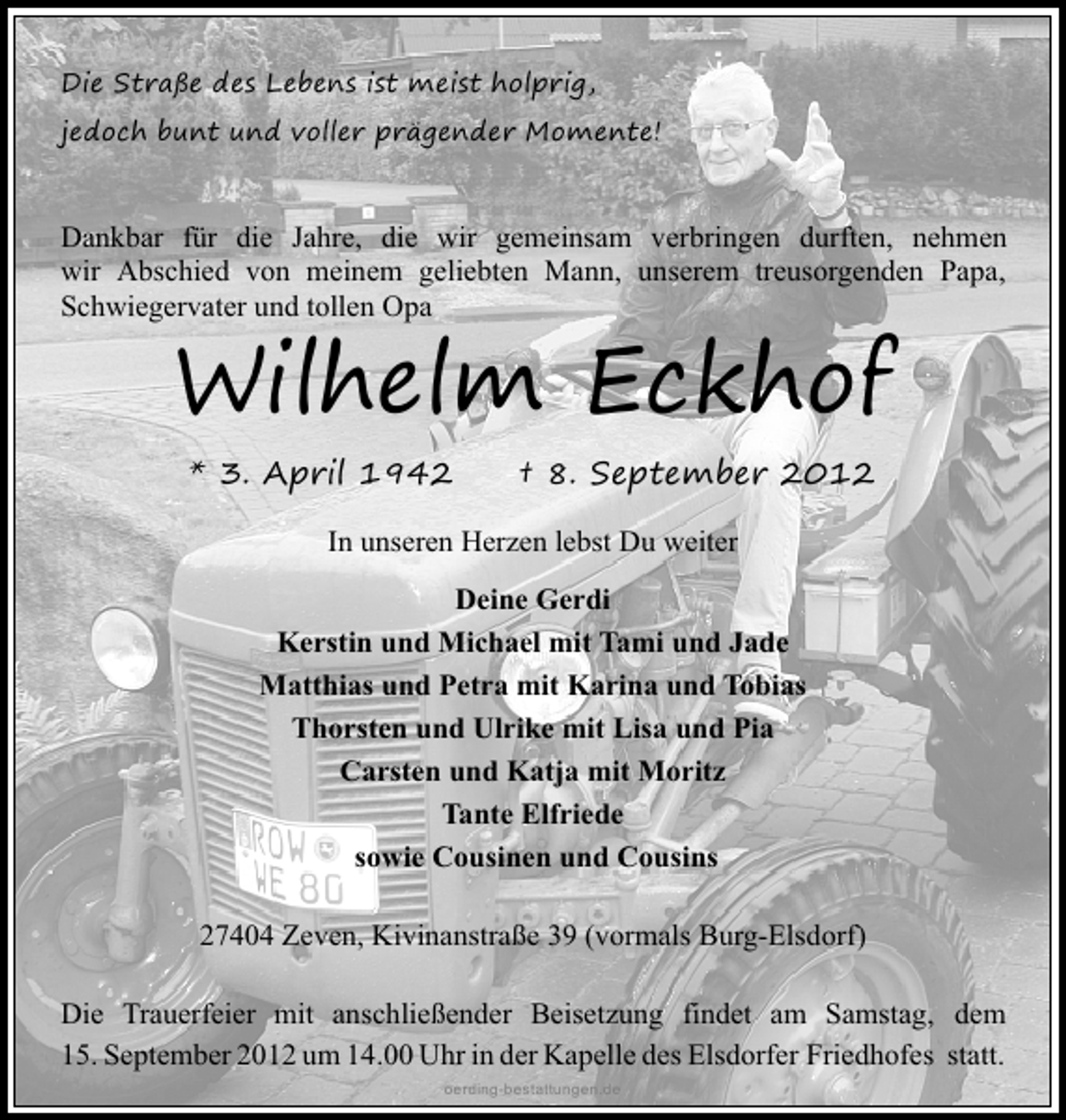 <p>Die Straße des Lebens ist meist holprig,<br />jedoch bunt und voller prägender Momente!</p><p>Dankbar für die Jahre, die wir gemeinsam verbringen durften, nehmen<br />wir Abschied von meinem geliebten Mann, unserem treusorgenden Papa,<br />Schwiegervater und tollen Opa</p><p>Wilhelm Eckhof<br />* 3. April 1942</p><p>† 8. September 2012</p><p>In unseren Herzen lebst Du weiter<br />Deine Gerdi<br />Kerstin und Michael mit Tami und Jade<br />Matthias und Petra mit Karina und Tobias<br />Thorsten und Ulrike mit Lisa und Pia<br />Carsten und Katja mit Moritz<br />Tante Elfriede<br />sowie Cousinen und Cousins<br />27404 Zeven, Kivinanstraße 39 (vormals Burg-Elsdorf)<br />Die Trauerfeier mit anschließender Beisetzung findet am Samstag, dem<br />15. September 2012 um 14.00 Uhr in der Kapelle des Elsdorfer Friedhofes statt.<br />oerding-bestattungen.de</p>