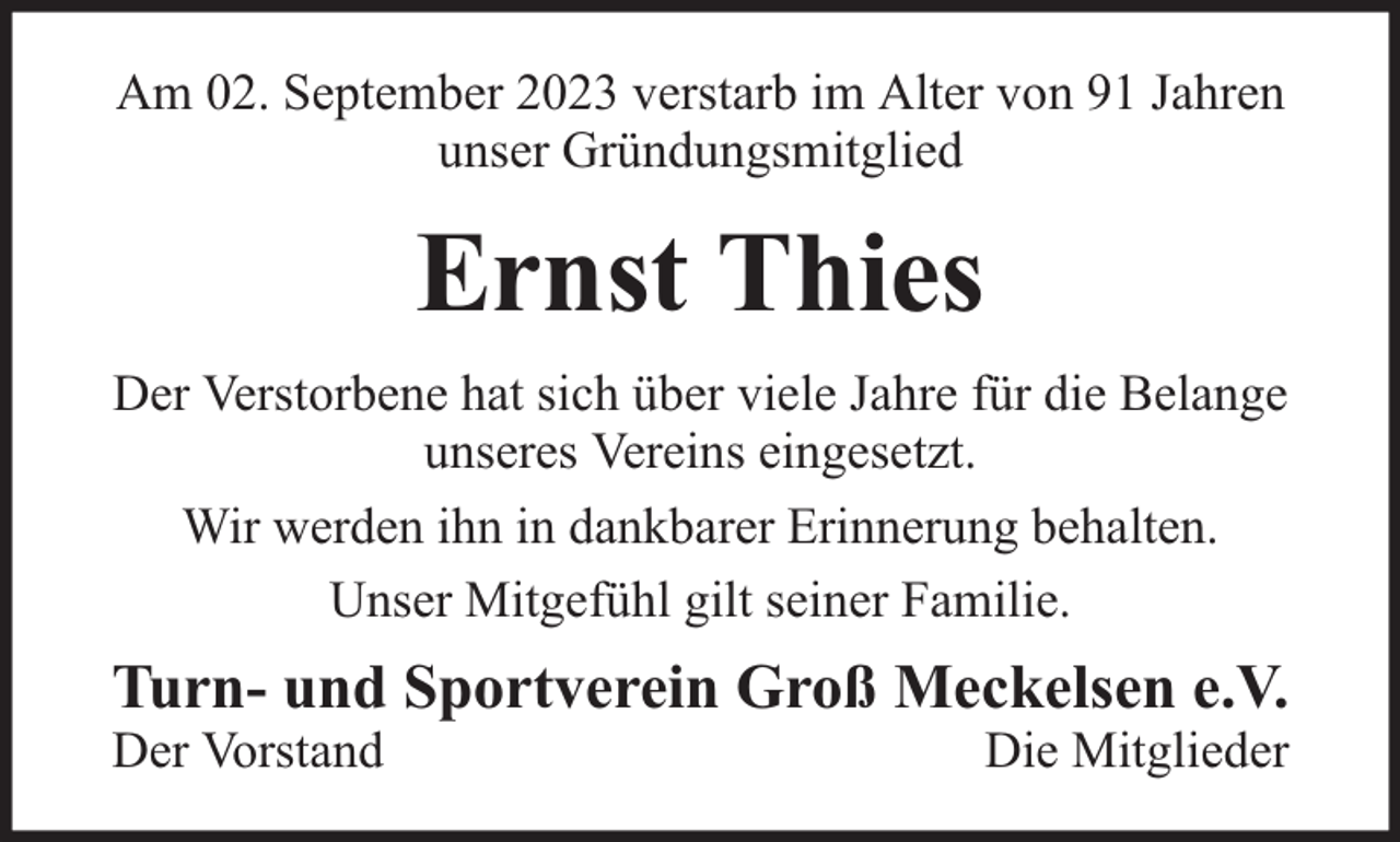 <p>Am 02. September 2023 verstarb im Alter von 91 Jahren<br />unser Gründungsmitglied</p><p>Ernst Thies<br />Der Verstorbene hat sich über viele Jahre für die Belange<br />unseres Vereins eingesetzt.<br />Wir werden ihn in dankbarer Erinnerung behalten.<br />Unser Mitgefühl gilt seiner Familie.</p><p>Turn- und Sportverein Groß Meckelsen e.V.<br />Der Vorstand</p><p>Die Mitglieder</p>