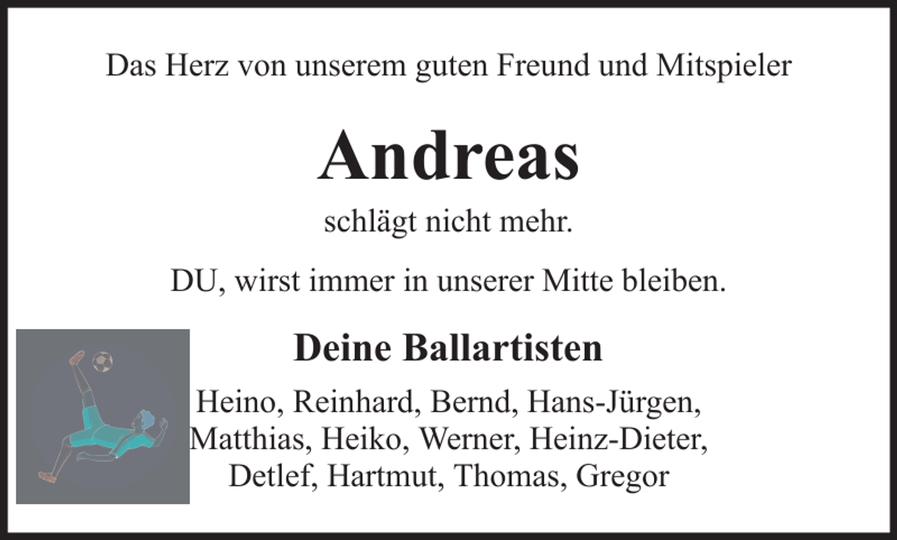 <p>Das Herz von unserem guten Freund und Mitspieler</p><p>Andreas<br />schlägt nicht mehr.<br />DU, wirst immer in unserer Mitte bleiben.</p><p>Deine Ballartisten<br />Heino, Reinhard, Bernd, Hans-Jürgen,<br />Matthias, Heiko, Werner, Heinz-Dieter,<br />Detlef, Hartmut, Thomas, Gregor</p>