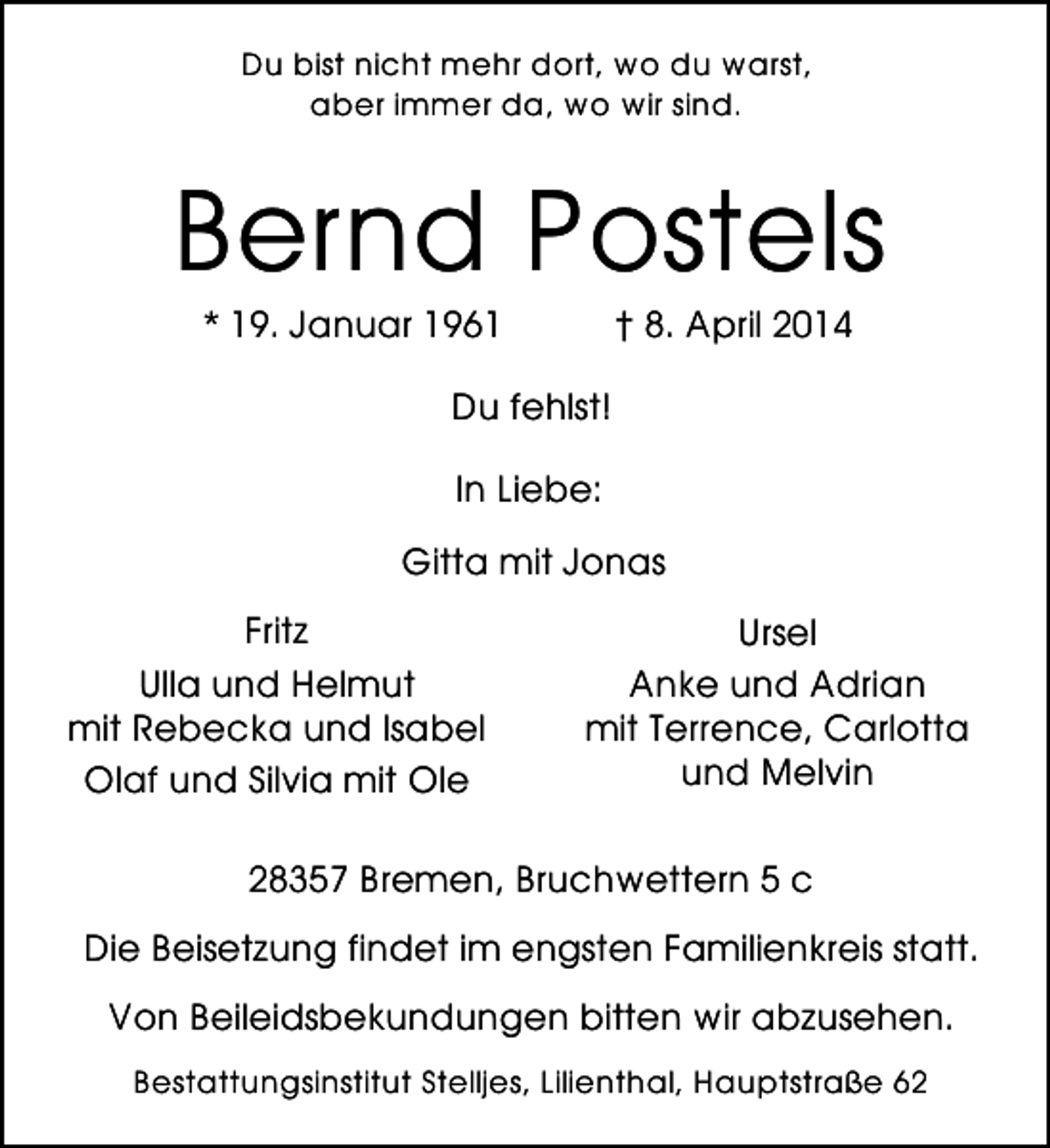 <p>Du bist nicht mehr dort, wo du warst,<br />aber immer da, wo wir sind.</p><p>Bernd Postels<br />* 19. Januar 1961</p><p>† 8. April 2014</p><p>Du fehlst!<br />In Liebe:<br />Gitta mit Jonas<br />Fritz<br />Ulla und Helmut<br />mit Rebecka und Isabel<br />Olaf und Silvia mit Ole</p><p>Ursel<br />Anke und Adrian<br />mit Terrence, Carlotta<br />und Melvin</p><p>28357 Bremen, Bruchwettern 5 c<br />Die Beisetzung findet im engsten Familienkreis statt.<br />Von Beileidsbekundungen bitten wir abzusehen.<br />Bestattungsinstitut Stelljes, Lilienthal, Hauptstraße 62</p>