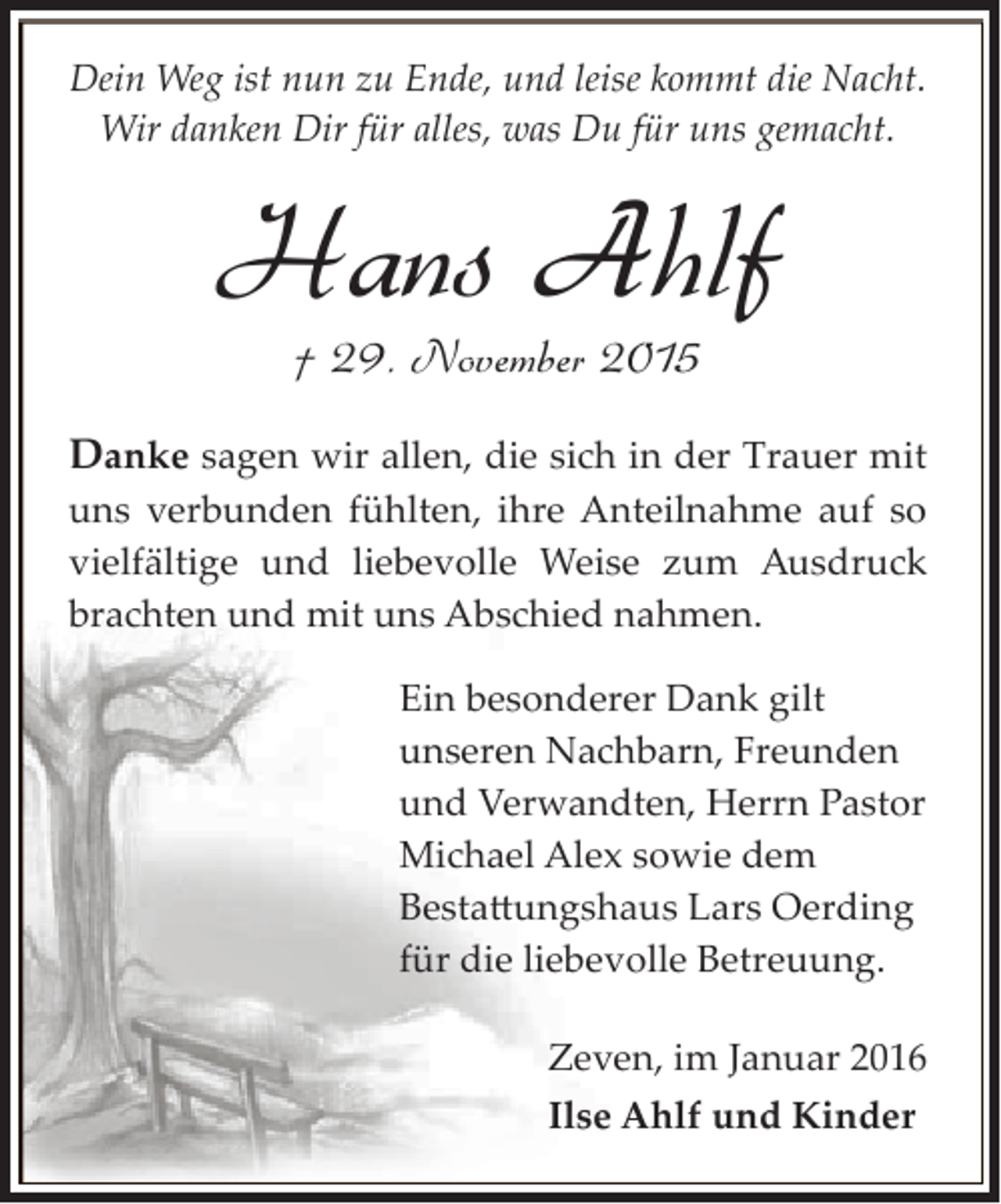<p>Dein Weg ist nun zu Ende, und leise kommt die Nacht.<br />Wir danken Dir für alles, was Du für uns gemacht.</p><p>Hans Ahlf<br />† 29. November 2015</p><p>Danke sagen wir allen, die sich in der Trauer mit<br />uns verbunden fühlten, ihre Anteilnahme auf so<br />vielfältige und liebevolle Weise zum Ausdruck<br />brachten und mit uns Abschied nahmen.<br />Ein besonderer Dank gilt<br />unseren Nachbarn, Freunden<br />und Verwandten, Herrn Pastor<br />Michael Alex sowie dem<br />Besta�ungshaus Lars Oerding<br />für die liebevolle Betreuung.<br />Zeven, im Januar 2016<br />Ilse Ahlf und Kinder</p>