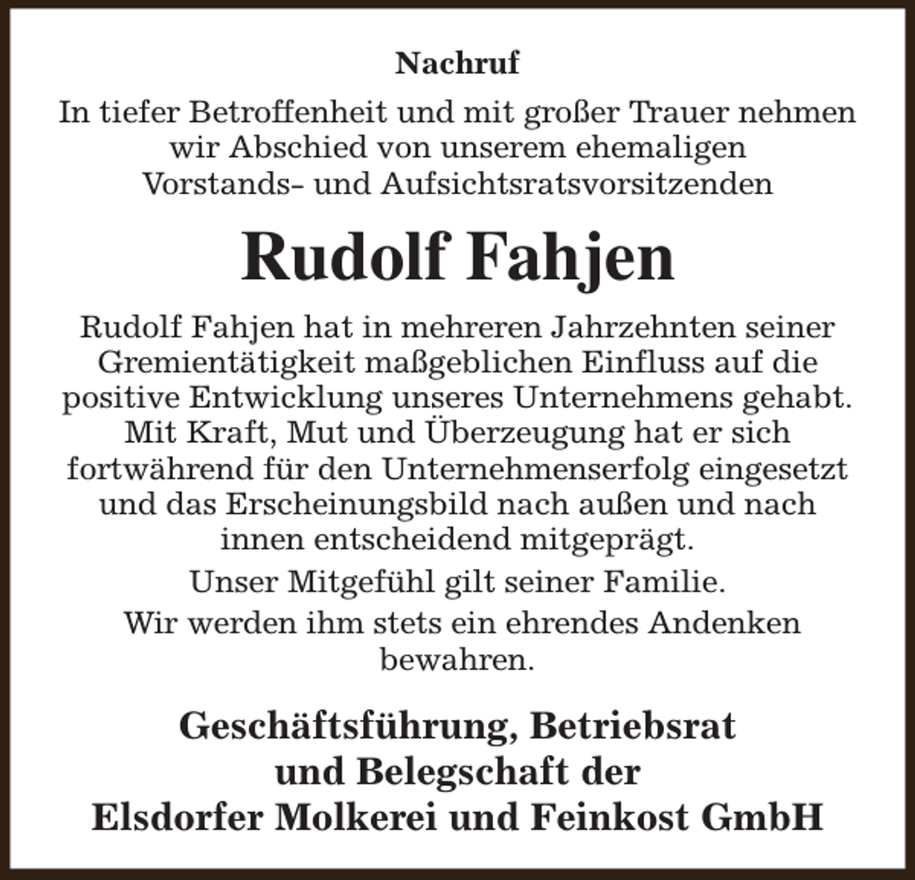 <p>Nachruf<br />In tiefer Betroffenheit und mit großer Trauer nehmen<br />wir Abschied von unserem ehemaligen<br />Vorstands- und Aufsichtsratsvorsitzenden</p><p>Rudolf Fahjen<br />Rudolf Fahjen hat in mehreren Jahrzehnten seiner<br />Gremientätigkeit maßgeblichen Einfluss auf die<br />positive Entwicklung unseres Unternehmens gehabt.<br />Mit Kraft, Mut und Überzeugung hat er sich<br />fortwährend für den Unternehmenserfolg eingesetzt<br />und das Erscheinungsbild nach außen und nach<br />innen entscheidend mitgeprägt.<br />Unser Mitgefühl gilt seiner Familie.<br />Wir werden ihm stets ein ehrendes Andenken<br />bewahren.</p><p>Geschäftsführung, Betriebsrat<br />und Belegschaft der<br />Elsdorfer Molkerei und Feinkost GmbH</p>