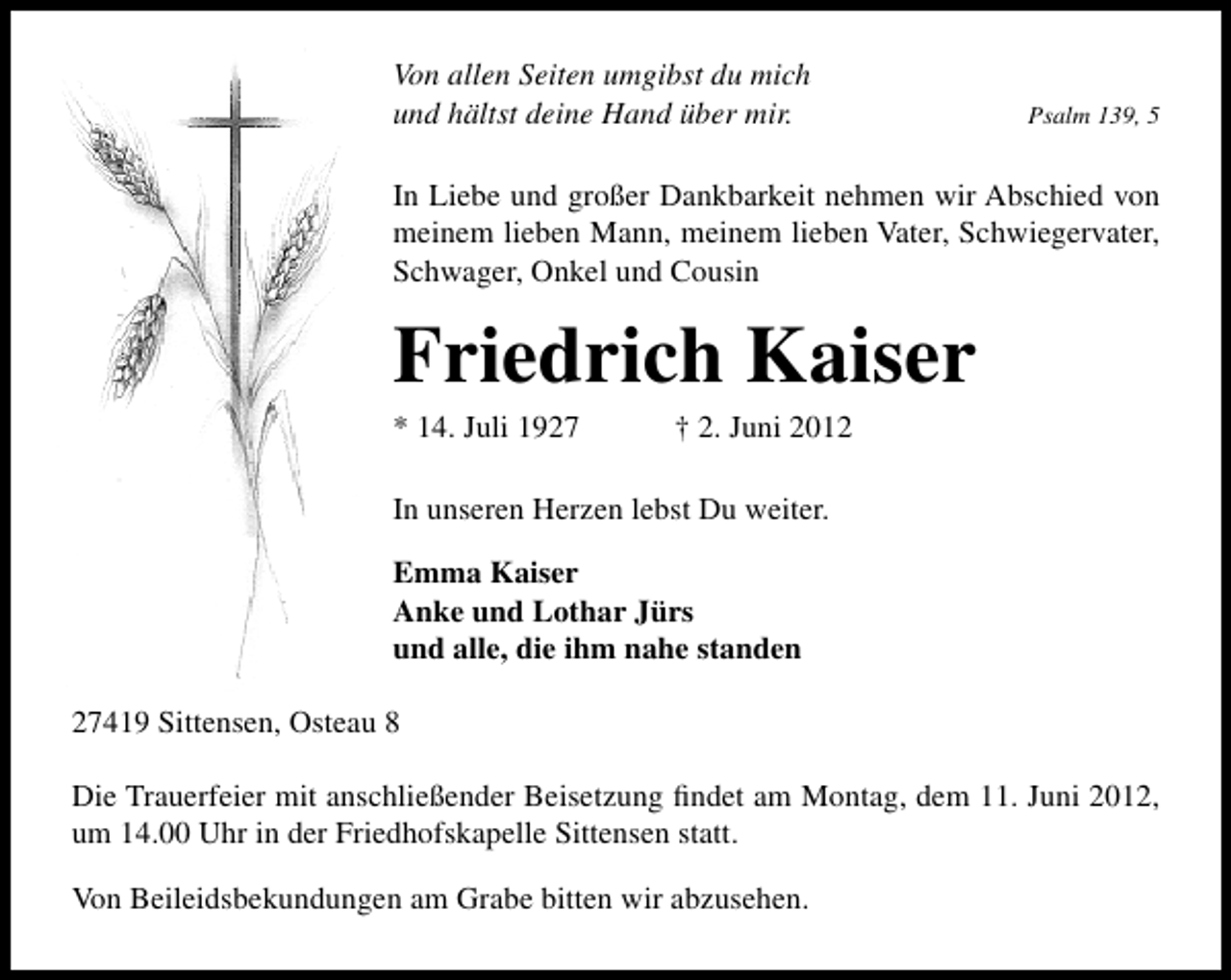 <p>Von allen Seiten umgibst du mich<br />und hältst deine Hand über mir.</p><p>Psalm 139, 5</p><p>In Liebe und großer Dankbarkeit nehmen wir Abschied von<br />meinem lieben Mann, meinem lieben Vater, Schwiegervater,<br />Schwager, Onkel und Cousin</p><p>Friedrich Kaiser</p><p>* 14. Juli 1927</p><p>† 2. Juni 2012</p><p>In unseren Herzen lebst Du weiter.<br />Emma Kaiser<br />Anke und Lothar Jürs<br />und alle, die ihm nahe standen<br />27419 Sittensen, Osteau 8<br />Die Trauerfeier mit anschließender Beisetzung ﬁndet am Montag, dem 11. Juni 2012,<br />um 14.00 Uhr in der Friedhofskapelle Sittensen statt.<br />Von Beileidsbekundungen am Grabe bitten wir abzusehen.</p>