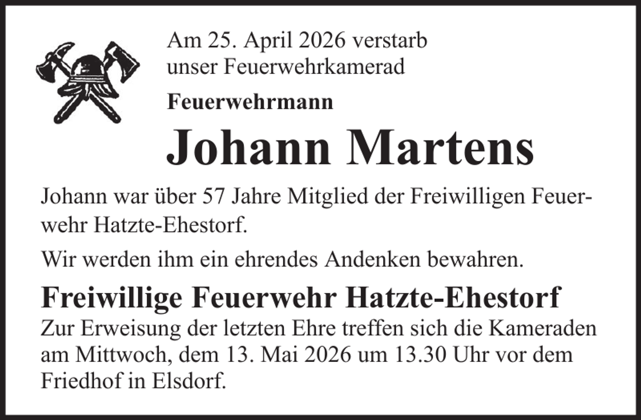 <p>Am 25. April 2026 verstarb<br />unser Feuerwehrkamerad<br />Feuerwehrmann</p>
<p>Johann Martens<br />Johann war über 57 Jahre Mitglied der Freiwilligen Feuerwehr Hatzte-Ehestorf.<br />Wir werden ihm ein ehrendes Andenken bewahren.</p>
<p>Freiwillige Feuerwehr Hatzte-Ehestorf<br />Zur Erweisung der letzten Ehre treffen sich die Kameraden<br />am Mittwoch, dem 13. Mai 2026 um 13.30 Uhr vor dem<br />Friedhof in Elsdorf.</p>
