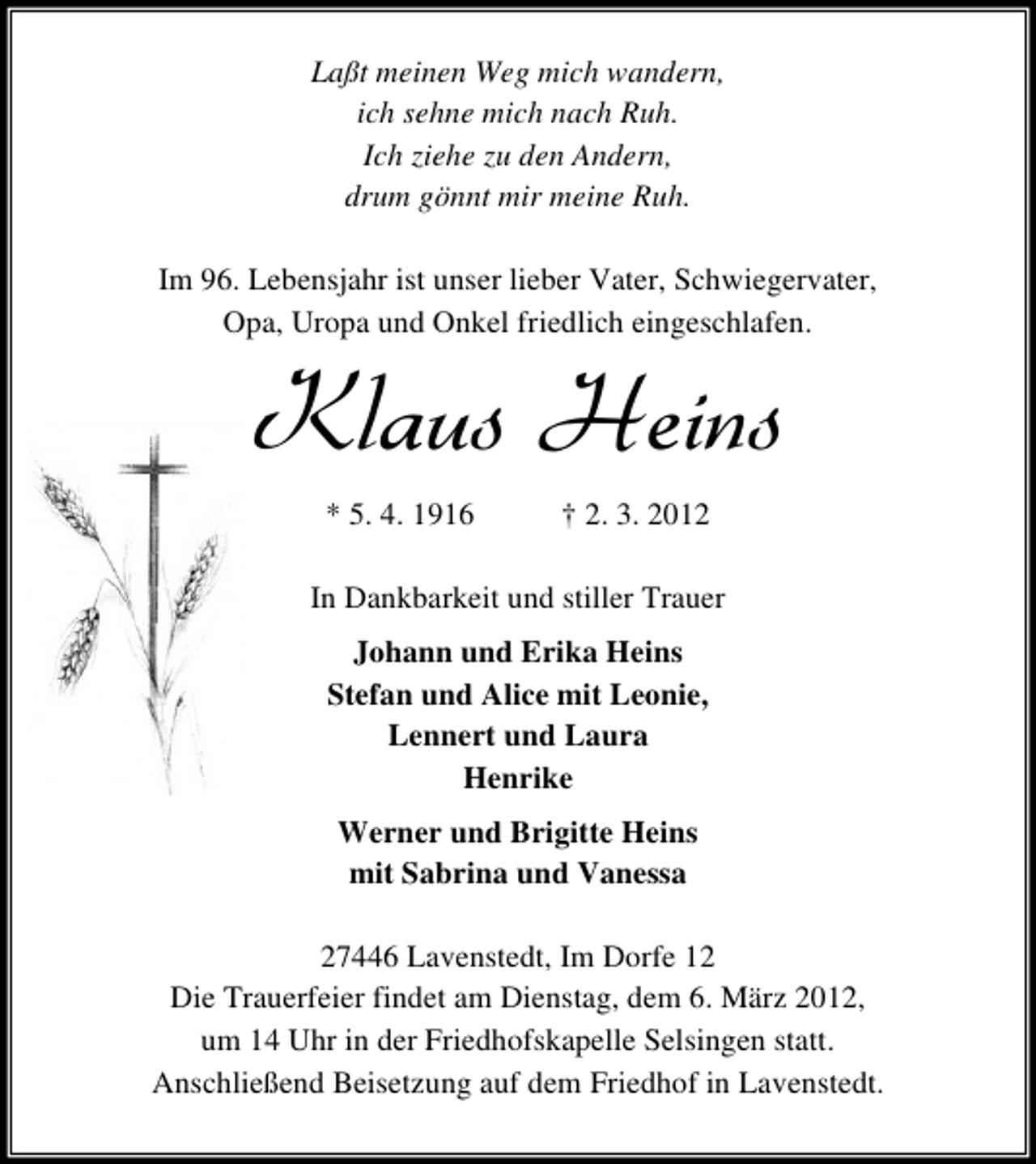 <p>Laßt meinen Weg mich wandern,<br />ich sehne mich nach Ruh.<br />Ich ziehe zu den Andern,<br />drum gönnt mir meine Ruh.<br />Im 96. Lebensjahr ist unser lieber Vater, Schwiegervater,<br />Opa, Uropa und Onkel friedlich eingeschlafen.</p><p>Klaus Heins<br />* 5. 4. 1916</p><p>† 2. 3. 2012</p><p>In Dankbarkeit und stiller Trauer<br />Johann und Erika Heins<br />Stefan und Alice mit Leonie,<br />Lennert und Laura<br />Henrike<br />Werner und Brigitte Heins<br />mit Sabrina und Vanessa<br />27446 Lavenstedt, Im Dorfe 12<br />Die Trauerfeier findet am Dienstag, dem 6. März 2012,<br />um 14 Uhr in der Friedhofskapelle Selsingen statt.<br />Anschließend Beisetzung auf dem Friedhof in Lavenstedt.</p>