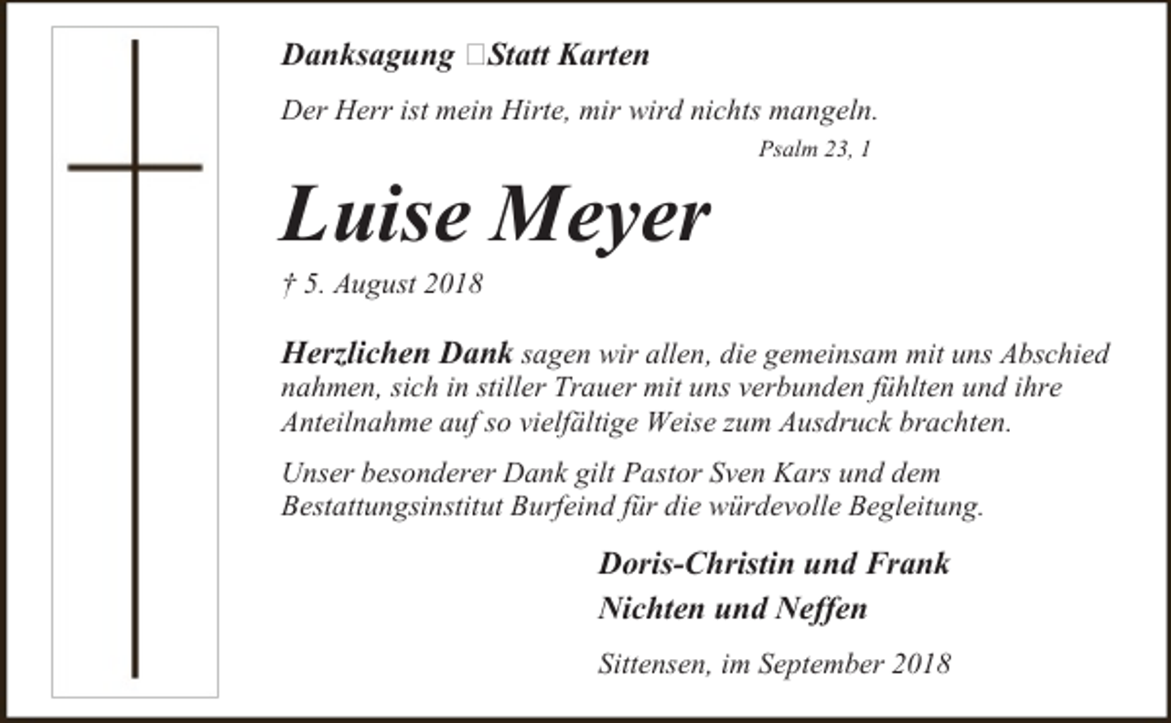 <p>Danksagung –Statt Karten<br />Der Herr ist mein Hirte, mir wird nichts mangeln.</p><p>Luise Meyer</p><p>Psalm 23, 1</p><p>† 5. August 2018</p><p>Herzlichen Dank sagen wir allen, die gemeinsam mit uns Abschied<br />nahmen, sich in stiller Trauer mit uns verbunden fühlten und ihre<br />Anteilnahme auf so vielfältige Weise zum Ausdruck brachten.<br />Unser besonderer Dank gilt Pastor Sven Kars und dem<br />Bestattungsinstitut Burfeind für die würdevolle Begleitung.</p><p>Doris-Christin und Frank<br />Nichten und Neffen<br />Sittensen, im September 2018</p>