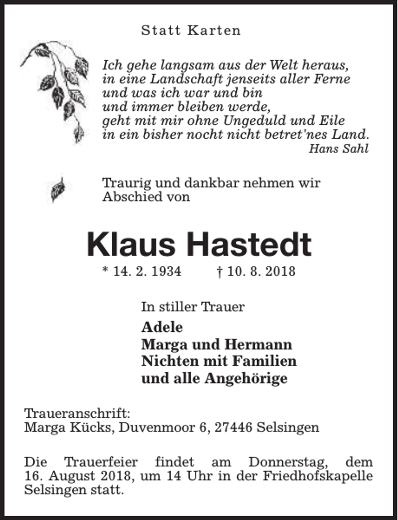 <p>S t a t t K a rt e n<br />Ich gehe langsam aus der Welt heraus,<br />in eine Landschaft jenseits aller Ferne<br />und was ich war und bin<br />und immer bleiben werde,<br />geht mit mir ohne Ungeduld und Eile<br />in ein bisher nocht nicht betret'nes Land.<br />Hans Sahl</p><p>Traurig und dankbar nehmen wir<br />Abschied von</p><p>Klaus Hastedt<br />* 14. 2. 1934</p><p>† 10. 8. 2018</p><p>In stiller Trauer</p><p>Adele<br />Marga und Hermann<br />Nichten mit Familien<br />und alle Angehörige<br />Traueranschrift:<br />Marga Kücks, Duvenmoor 6, 27446 Selsingen<br />Die Trauerfeier findet am Donnerstag, dem<br />16. August 2018, um 14 Uhr in der Friedhofskapelle<br />Selsingen statt.</p>