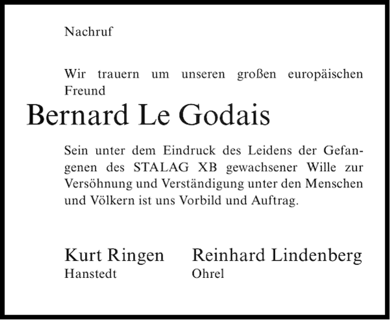<p>Nachruf<br />Wir trauern um unseren großen europäischen<br />Freund</p><p>Bernard Le Godais<br />Sein unter dem Eindruck des Leidens der Gefangenen des STALAG XB gewachsener Wille zur<br />Versöhnung und Verständigung unter den Menschen<br />und Völkern ist uns Vorbild und Auftrag.</p><p>Kurt Ringen</p><p>Reinhard Lindenberg</p><p>Hanstedt</p><p>Ohrel</p>