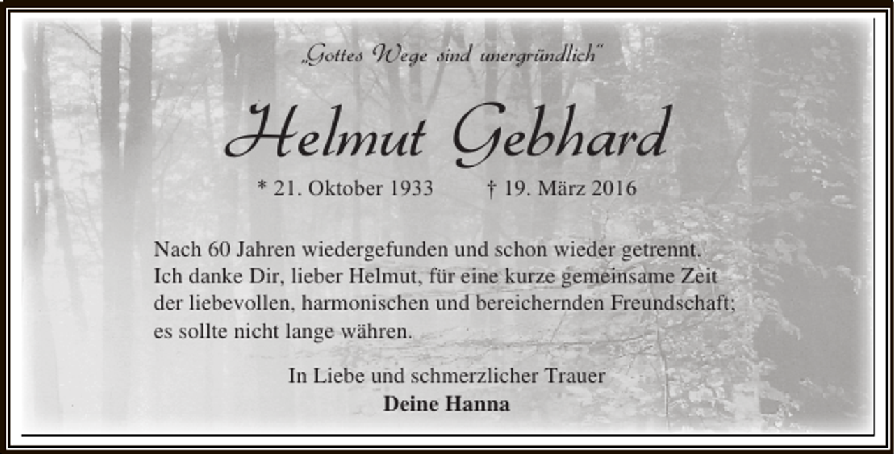<p>„Gottes Wege sind unergründlich“</p><p>Helmut Gebhard<br />* 21. Oktober 1933</p><p>† 19. März 2016</p><p>Nach 60 Jahren wiedergefunden und schon wieder getrennt.<br />Ich danke Dir, lieber Helmut, für eine kurze gemeinsame Zeit<br />der liebevollen, harmonischen und bereichernden Freundschaft;<br />es sollte nicht lange währen.<br />In Liebe und schmerzlicher Trauer<br />Deine Hanna</p>