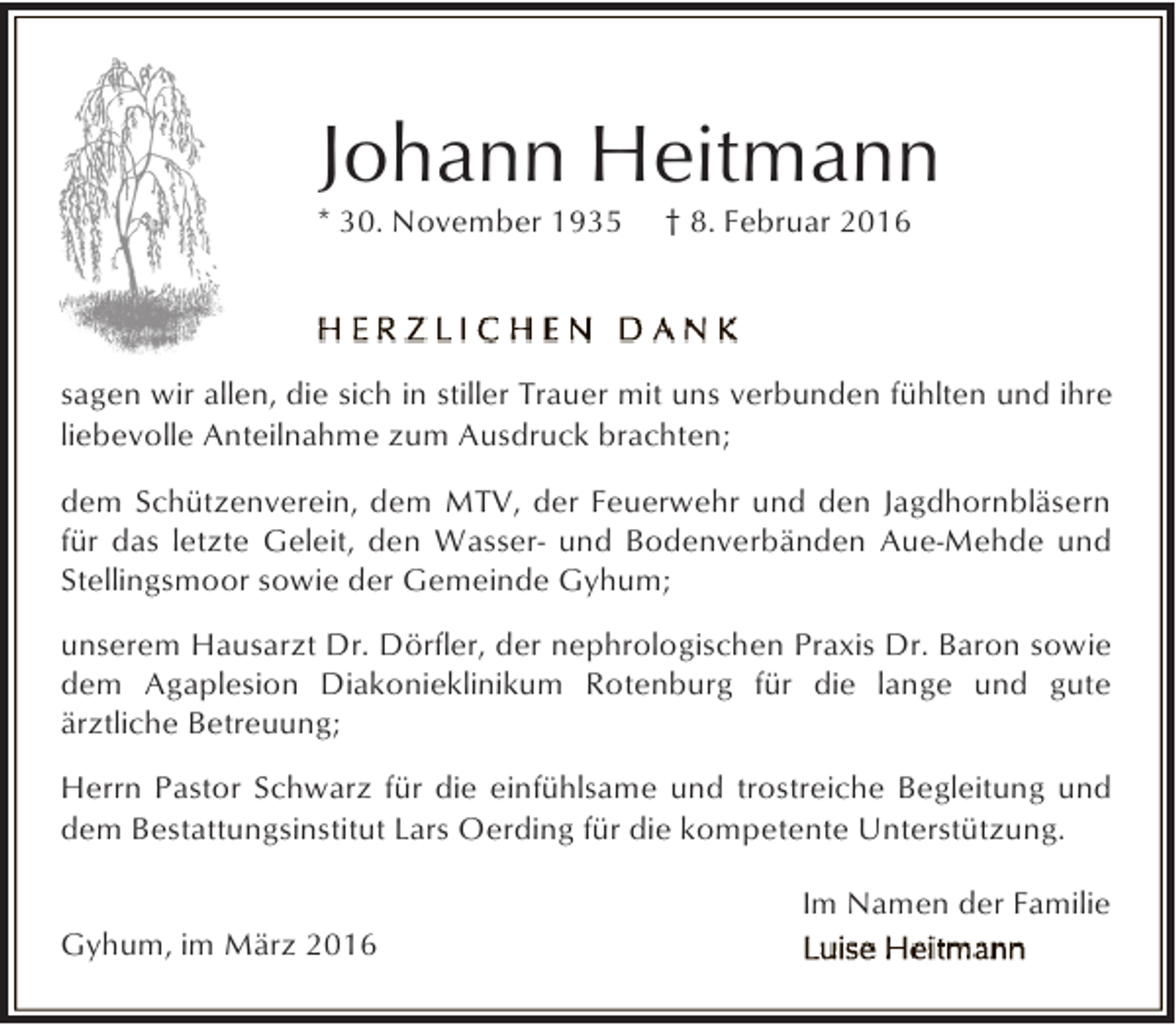 <p>Johann Heitmann</p><p>* 30. November 1935</p><p>† 8. Februar 2016</p><p>sagen wir allen, die sich in stiller Trauer mit uns verbunden fühlten und ihre<br />liebevolle Anteilnahme zum Ausdruck brachten;<br />dem Schützenverein, dem MTV, der Feuerwehr und den Jagdhornbläsern<br />für das letzte Geleit, den Wasser- und Bodenverbänden Aue-Mehde und<br />Stellingsmoor sowie der Gemeinde Gyhum;<br />unserem Hausarzt Dr. Dörfler, der nephrologischen Praxis Dr. Baron sowie<br />dem Agaplesion Diakonieklinikum Rotenburg für die lange und gute<br />ärztliche Betreuung;<br />Herrn Pastor Schwarz für die einfühlsame und trostreiche Begleitung und<br />dem Bestattungsinstitut Lars Oerding für die kompetente Unterstützung.<br />Gyhum, im März 2016</p><p>Im Namen der Familie</p>