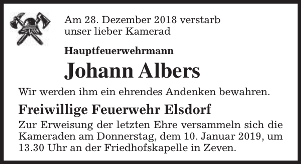 <p>Am 28. Dezember 2018 verstarb<br />unser lieber Kamerad<br />Hauptfeuerwehrmann</p><p>Johann Albers</p><p>Wir werden ihm ein ehrendes Andenken bewahren.</p><p>Freiwillige Feuerwehr Elsdorf</p><p>Zur Erweisung der letzten Ehre versammeln sich die<br />Kameraden am Donnerstag, dem 10. Januar 2019, um<br />13.30 Uhr an der Friedhofskapelle in Zeven.</p>
