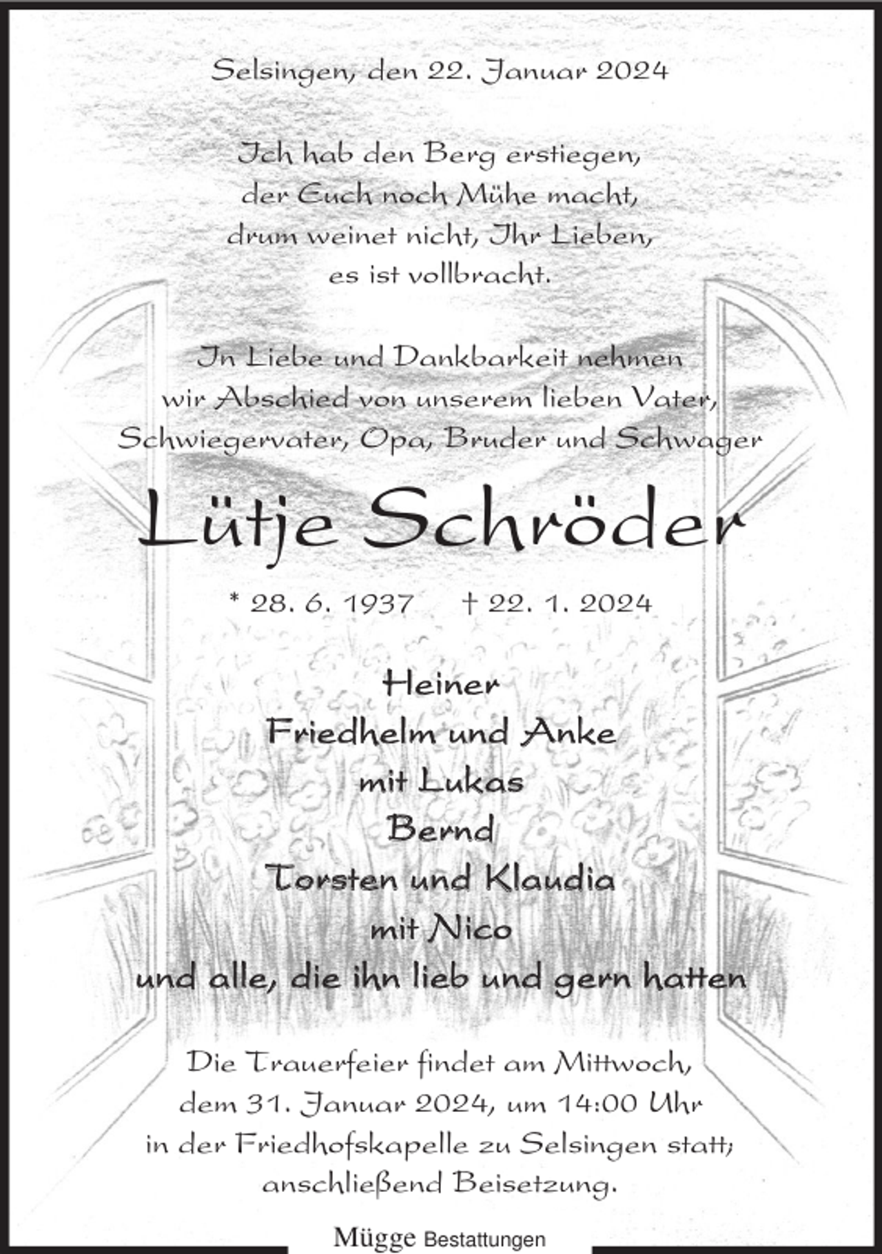 <p>Selsingen, den 22. Januar 2024<br />Ich hab den Berg erstiegen,<br />der Euch noch Mühe macht,<br />drum weinet nicht, Ihr Lieben,<br />es ist vollbracht.<br />In Liebe und Dankbarkeit nehmen<br />wir Abschied von unserem lieben Vater,<br />Schwiegervater, Opa, Bruder und Schwager</p><p>Lütje Schröder<br />* 28. 6. 1937</p><p>† 22. 1. 2024</p><p>Heiner<br />Friedhelm und Anke<br />mit Lukas<br />Bernd<br />Torsten und Klaudia<br />mit Nico<br />und alle, die ihn lieb und gern hatten<br />Die Trauerfeier findet am Mittwoch,<br />dem 31. Januar 2024, um 14:00 Uhr<br />in der Friedhofskapelle zu Selsingen statt;<br />anschließend Beisetzung.<br />Mügge Bestattungen</p>