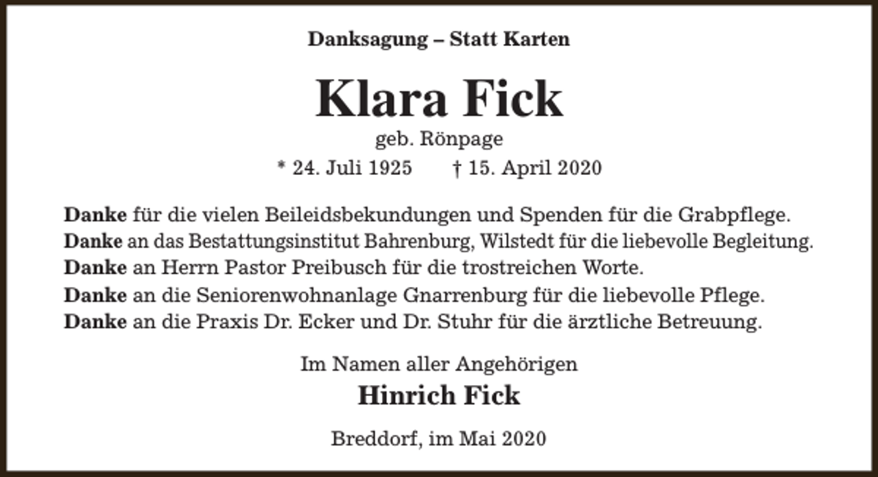 <p>Danksagung – Statt Karten</p><p>Klara Fick</p><p>geb. Rönpage<br />* 24. Juli 1925<br />† 15. April 2020<br />Danke für die vielen Beileidsbekundungen und Spenden für die Grabpflege.<br />Danke an das Bestattungsinstitut Bahrenburg, Wilstedt für die liebevolle Begleitung.<br />Danke an Herrn Pastor Preibusch für die trostreichen Worte.<br />Danke an die Seniorenwohnanlage Gnarrenburg für die liebevolle Pflege.<br />Danke an die Praxis Dr. Ecker und Dr. Stuhr für die ärztliche Betreuung.<br />Im Namen aller Angehörigen</p><p>Hinrich Fick<br />Breddorf, im Mai 2020</p>