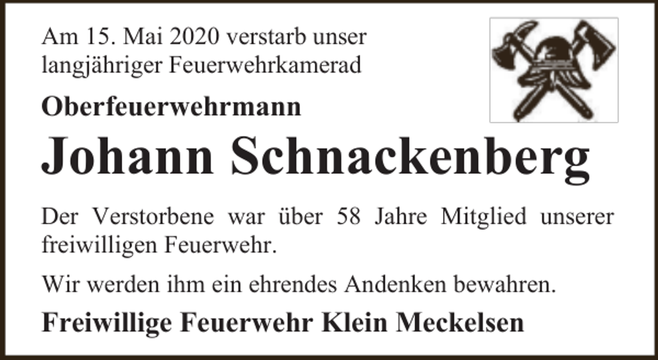 <p>Am 15. Mai 2020 verstarb unser<br />langjähriger Feuerwehrkamerad</p><p>Oberfeuerwehrmann</p><p>Johann Schnackenberg</p><p>Der Verstorbene war über 58 Jahre Mitglied unserer<br />freiwilligen Feuerwehr.<br />Wir werden ihm ein ehrendes Andenken bewahren.</p><p>Freiwillige Feuerwehr Klein Meckelsen</p>