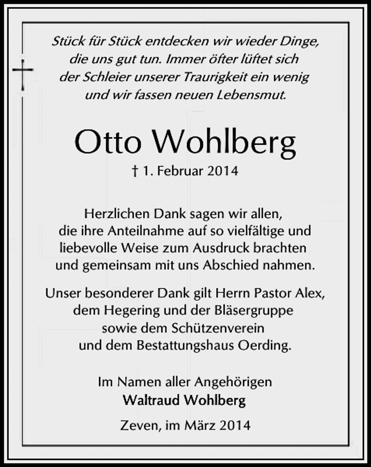 <p>Stück für Stück entdecken wir wieder Dinge,<br />die uns gut tun. Immer öfter lüftet sich<br />der Schleier unserer Traurigkeit ein wenig<br />und wir fassen neuen Lebensmut.</p><p>Otto Wohlberg<br />† 1. Februar 2014</p><p>Herzlichen Dank sagen wir allen,<br />die ihre Anteilnahme auf so vielfältige und<br />liebevolle Weise zum Ausdruck brachten<br />und gemeinsam mit uns Abschied nahmen.<br />Unser besonderer Dank gilt Herrn Pastor Alex,<br />dem Hegering und der Bläsergruppe<br />sowie dem Schützenverein<br />und dem Bestattungshaus Oerding.</p><p>Im Namen aller Angehörigen<br />Zeven, im März 2014</p>