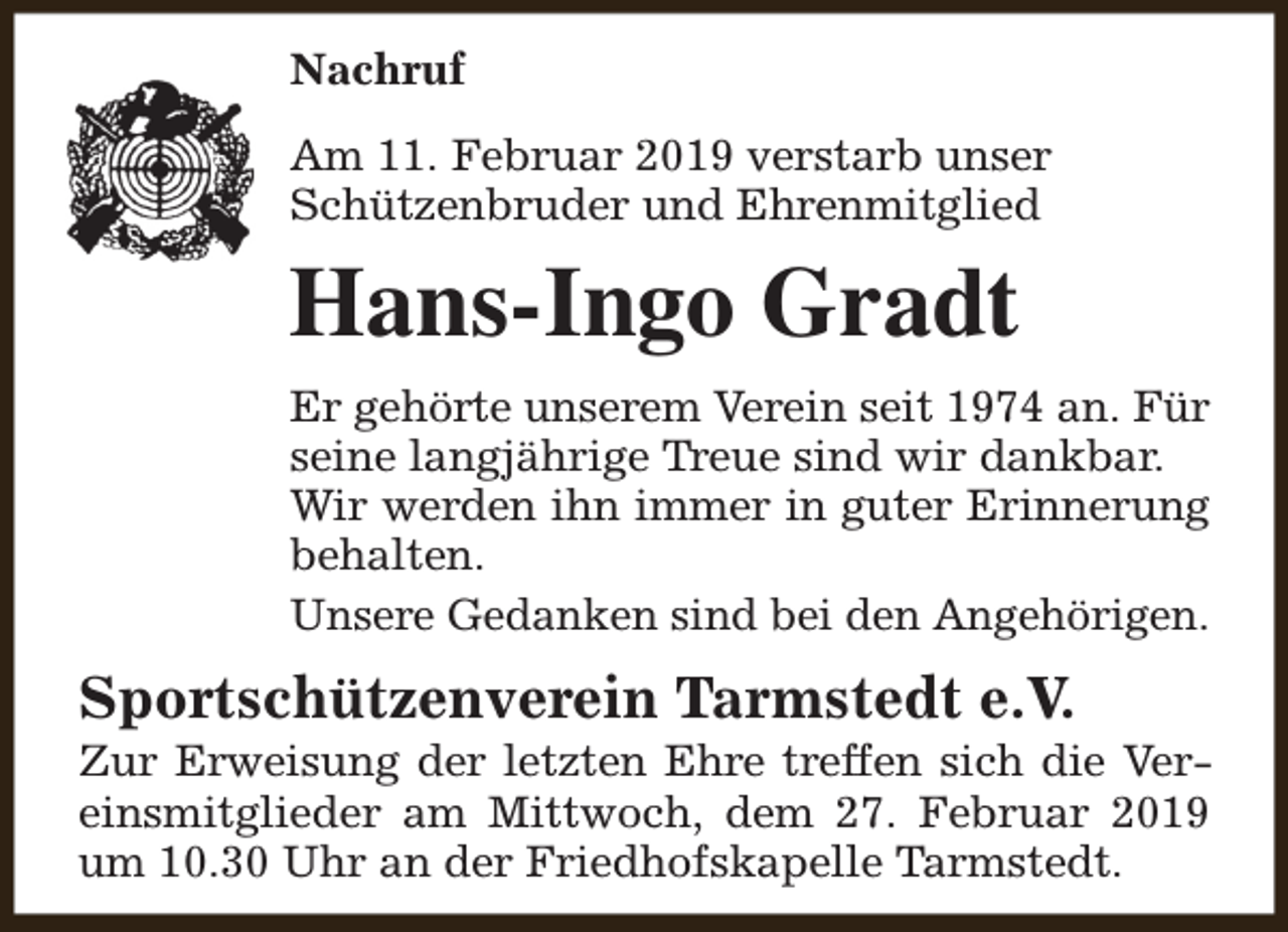 <p>Nachruf<br />Am 11. Februar 2019 verstarb unser<br />Schützenbruder und Ehrenmitglied</p><p>Hans-Ingo Gradt<br />Er gehörte unserem Verein seit 1974 an. Für<br />seine langjährige Treue sind wir dankbar.<br />Wir werden ihn immer in guter Erinnerung<br />behalten.<br />Unsere Gedanken sind bei den Angehörigen.</p><p>Sportschützenverein Tarmstedt e.V.</p><p>Zur Erweisung der letzten Ehre treffen sich die Vereinsmitglieder am Mittwoch, dem 27. Februar 2019<br />um 10.30 Uhr an der Friedhofskapelle Tarmstedt.</p>