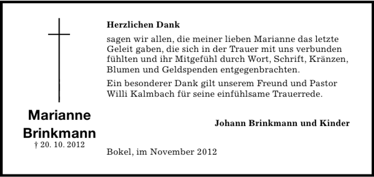 <p>Herzlichen Dank<br />sagen wir allen, die meiner lieben Marianne das letzte<br />Geleit gaben, die sich in der Trauer mit uns verbunden<br />fühlten und ihr Mitgefühl durch Wort, Schrift, Kränzen,<br />Blumen und Geldspenden entgegenbrachten.<br />Ein besonderer Dank gilt unserem Freund und Pastor<br />Willi Kalmbach für seine einfühlsame Trauerrede.</p><p>Marianne<br />Brinkmann<br />† 20. 10. 2012</p><p>Johann Brinkmann und Kinder<br />Bokel, im November 2012</p>