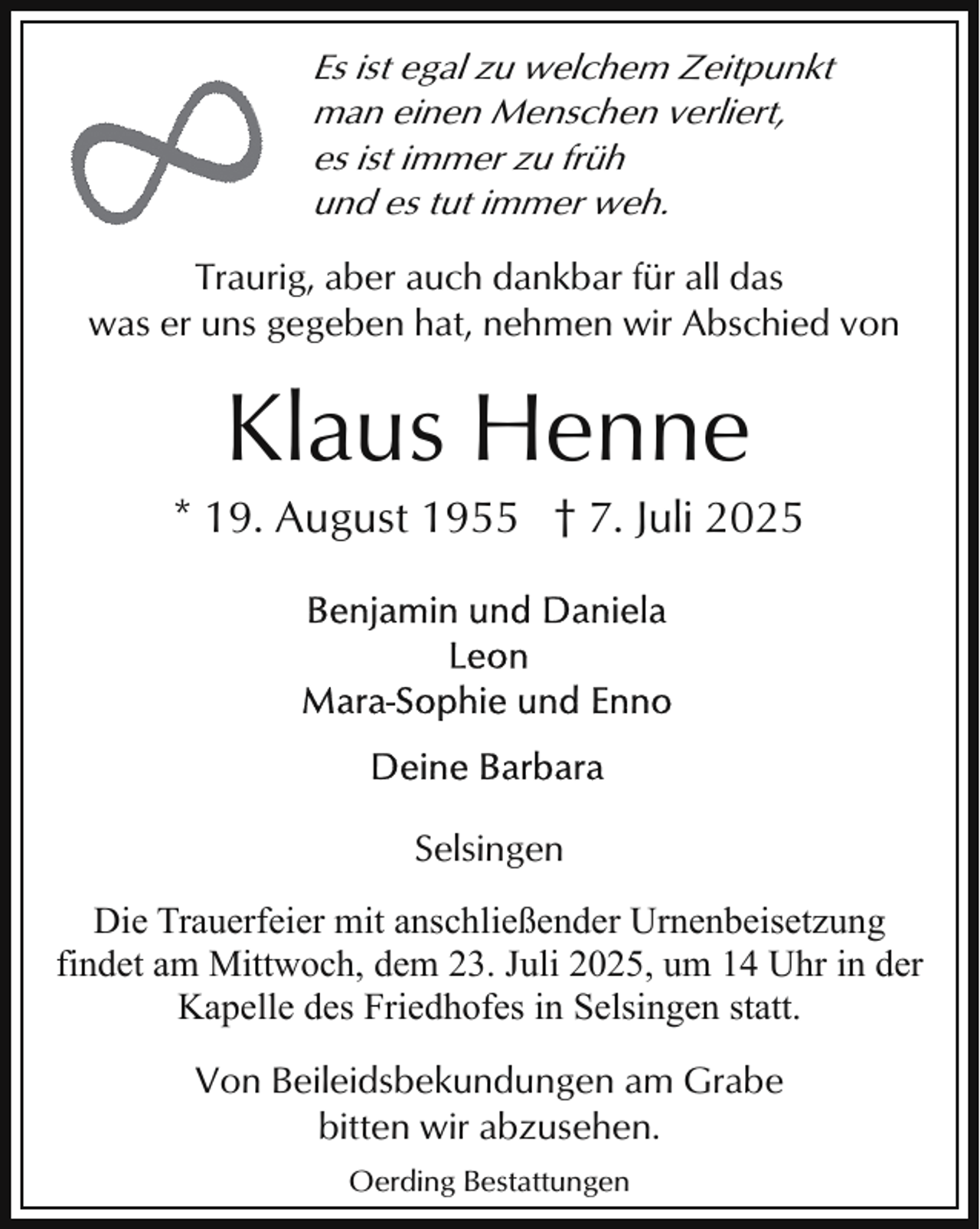 <p>Es ist egal zu welchem Zeitpunkt<br />man einen Menschen verliert,<br />es ist immer zu früh<br />und es tut immer weh.<br />Traurig, aber auch dankbar für all das<br />was er uns gegeben hat, nehmen wir Abschied von</p><p>Klaus Henne</p><p>* 19. August 1955 † 7. Juli 2025</p><p>Selsingen<br />Die Trauerfeier mit anschließender Urnenbeisetzung<br />findet am Mittwoch, dem 23. Juli 2025, um 14 Uhr in der<br />Kapelle des Friedhofes in Selsingen statt.<br />Von Beileidsbekundungen am Grabe<br />bitten wir abzusehen.<br />Oerding Bestattungen</p>
