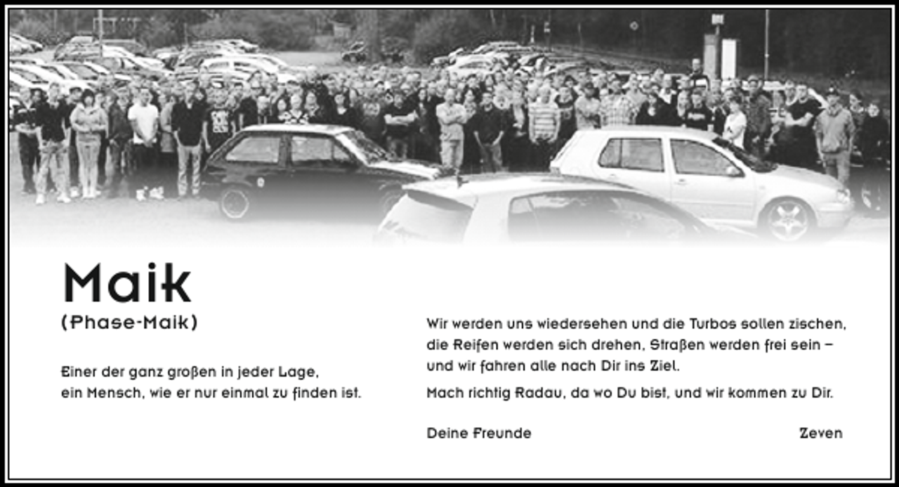 <p>Maik</p><p>( Phase-Maik )</p><p>Einer der ganz großen in jeder Lage,<br />ein Mensch, wie er nur einmal zu finden ist.</p><p>Wir werden uns wiedersehen und die Turbos sollen zischen,<br />die Reifen werden sich drehen, Straßen werden frei sein –<br />und wir fahren alle nach Dir ins Ziel.<br />Mach richtig Radau, da wo Du bist, und wir kommen zu Dir.<br />Deine Freunde</p><p>Zeven</p>