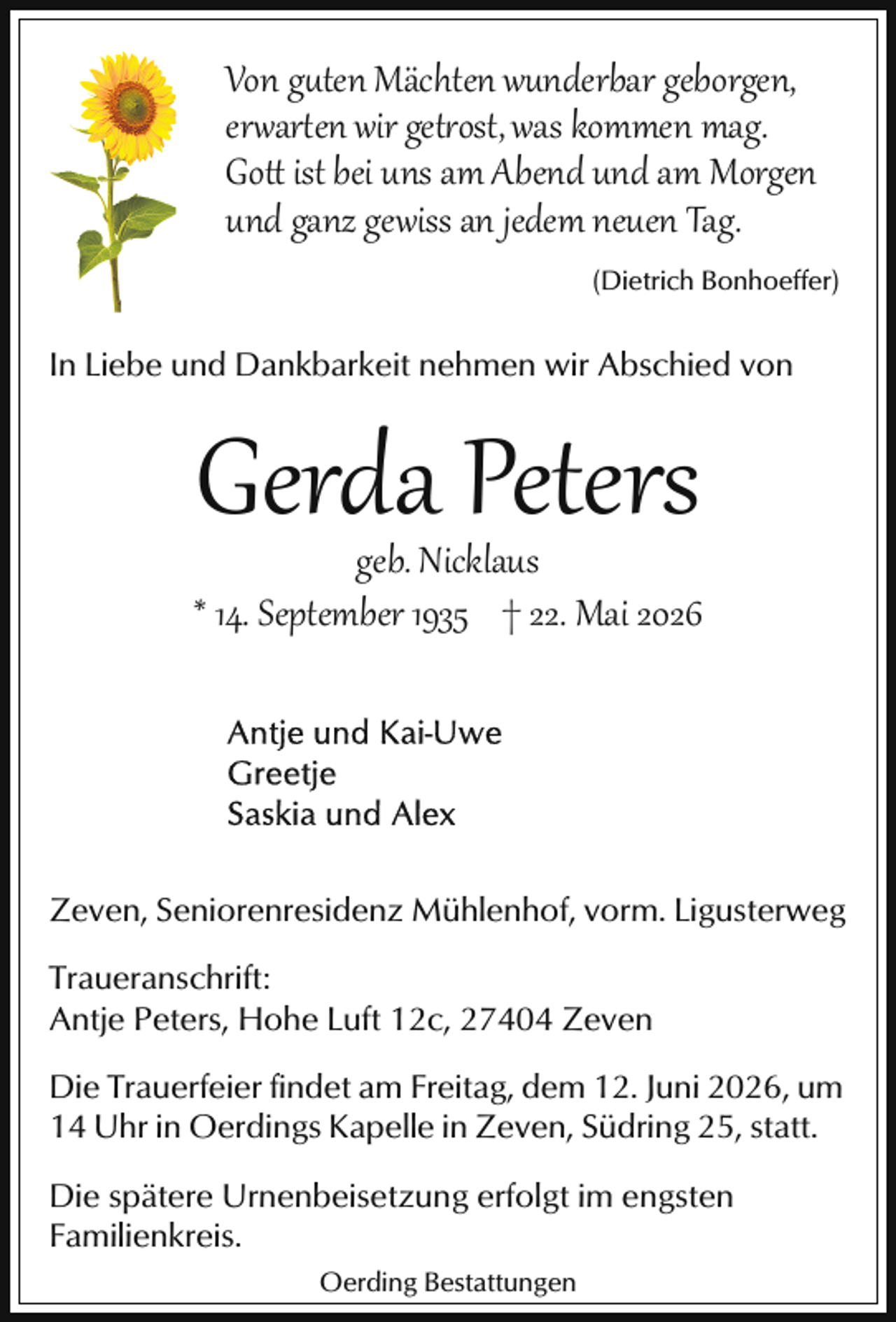 <p>Von guten Mächten wunderbar geborgen,<br />er ar en wir get ost, was kommen mag.<br />Go ist bei uns am Abend und am Morgen<br />und ganz gewiss an jedem neuen Tag.<br />(Dietrich Bonhoeffer)</p>
<p>In Liebe und Dankbarkeit nehmen wir Abschied von</p>
<p>Gerda Peters</p>
<p>geb. Nicklaus<br />* 14. September 1935 † 22. Mai 2026</p>
<p>Zeven, Seniorenresidenz Mühlenhof, vorm. Ligusterweg<br />Traueranschrift:<br />Antje Peters, Hohe Luft 12c, 27404 Zeven<br />Die Trauerfeier findet am Freitag, dem 12. Juni 2026, um<br />14 Uhr in Oerdings Kapelle in Zeven, Südring 25, statt.<br />Die spätere Urnenbeisetzung erfolgt im engsten<br />Familienkreis.<br />Oerding Bestattungen</p>