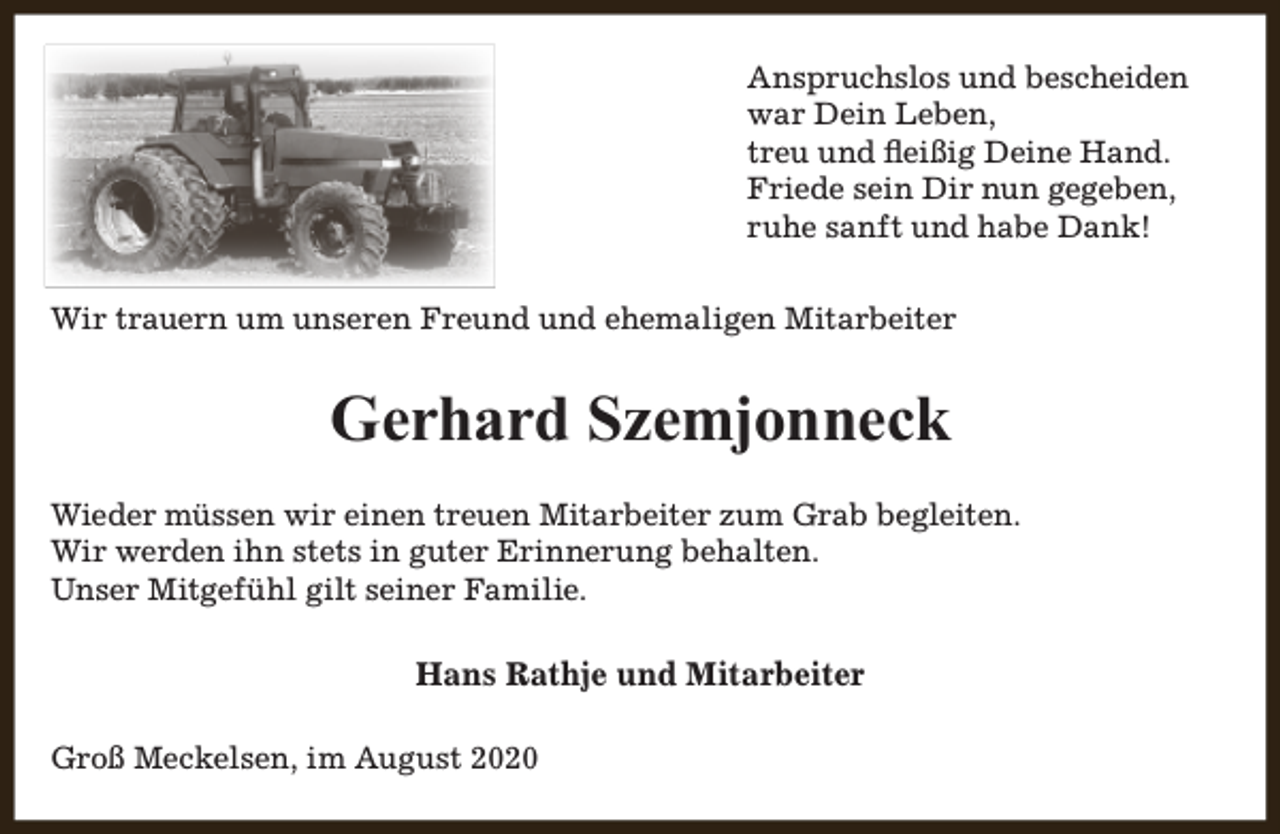 <p>Anspruchslos und bescheiden<br />war Dein Leben,<br />treu und fleißig Deine Hand.<br />Friede sein Dir nun gegeben,<br />ruhe sanft und habe Dank!<br />Wir trauern um unseren Freund und ehemaligen Mitarbeiter</p><p>Gerhard Szemjonneck<br />Wieder müssen wir einen treuen Mitarbeiter zum Grab begleiten.<br />Wir werden ihn stets in guter Erinnerung behalten.<br />Unser Mitgefühl gilt seiner Familie.</p><p>Hans Rathje und Mitarbeiter<br />Groß Meckelsen, im August 2020</p>