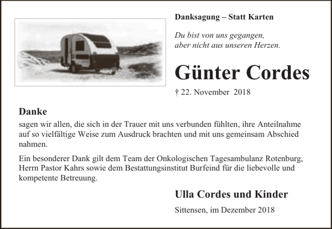<p>Danksagung – Statt Karten<br />Du bist von uns gegangen,<br />aber nicht aus unseren Herzen.</p><p>Günter Cordes<br />† 22. November 2018</p><p>Danke<br />sagen wir allen, die sich in der Trauer mit uns verbunden fühlten, ihre Anteilnahme<br />auf so vielfältige Weise zum Ausdruck brachten und mit uns gemeinsam Abschied<br />nahmen.<br />Ein besonderer Dank gilt dem Team der Onkologischen Tagesambulanz Rotenburg,<br />Herrn Pastor Kahrs sowie dem Bestattungsinstitut Burfeind für die liebevolle und<br />kompetente Betreuung.</p><p>Ulla Cordes und Kinder<br />Sittensen, im Dezember 2018</p>