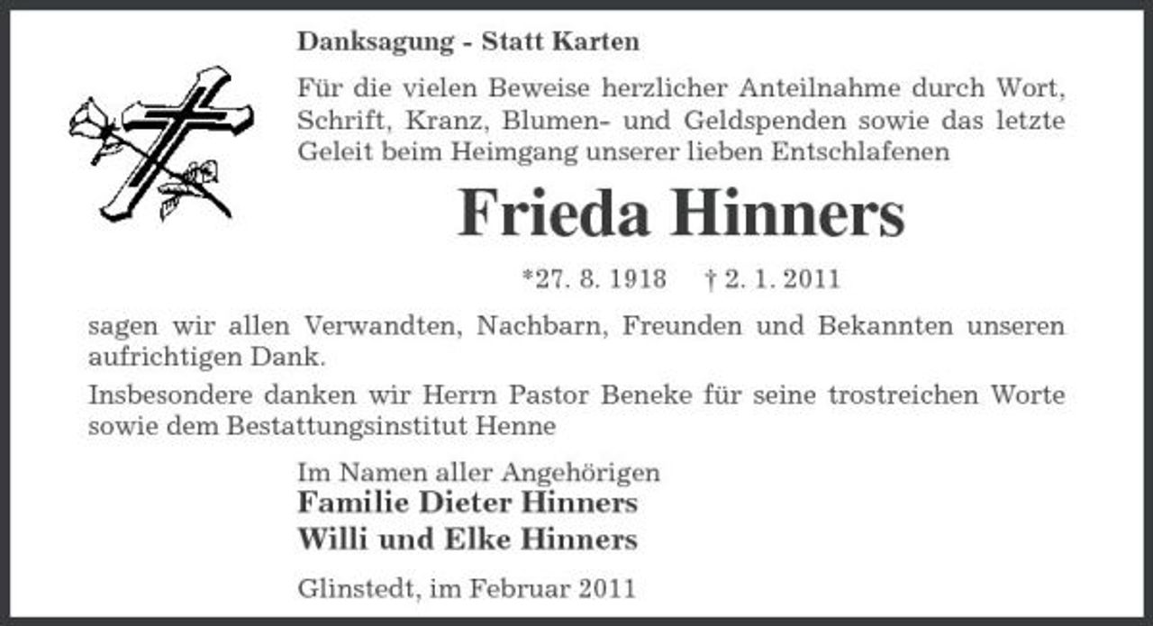 <p>Danksagung - Statt Karten Für die vielen Beweise herzlicher Anteilnahme durch Wort, Schrift, Kranz, Blumen- und Geldspenden sowie das letzte Geleit beim Heimgang unserer lieben Entschlafenen</p><p>Frieda Hinners<br />*27. 8. 1918 † 2. 1. 2011 sagen wir allen Verwandten, Nachbarn, Freunden und Bekannten unseren aufrichtigen Dank. Insbesondere danken wir Herrn Pastor Beneke für seine trostreichen Worte sowie dem Bestattungsinstitut Henne Im Namen aller Angehörigen</p><p>Familie Dieter Hinners Willi und Elke Hinners<br />Glinstedt, im Februar 2011</p>
