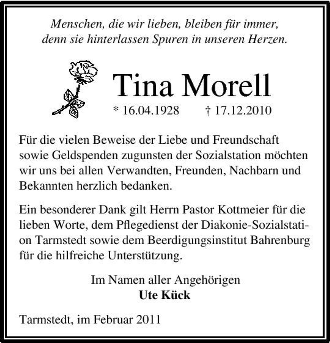 <p>Menschen, die wir lieben, bleiben für immer, denn sie hinterlassen Spuren in unseren Herzen.</p><p>Tina Morell<br />* 16.04.1928 † 17.12.2010 Für die vielen Beweise der Liebe und Freundschaft sowie Geldspenden zugunsten der Sozialstation möchten wir uns bei allen Verwandten, Freunden, Nachbarn und Bekannten herzlich bedanken. Ein besonderer Dank gilt Herrn Pastor Kottmeier für die lieben Worte, dem Pﬂegedienst der Diakonie-Sozialstation Tarmstedt sowie dem Beerdigungsinstitut Bahrenburg für die hilfreiche Unterstützung. Im Namen aller Angehörigen Ute Kück Tarmstedt, im Februar 2011</p>