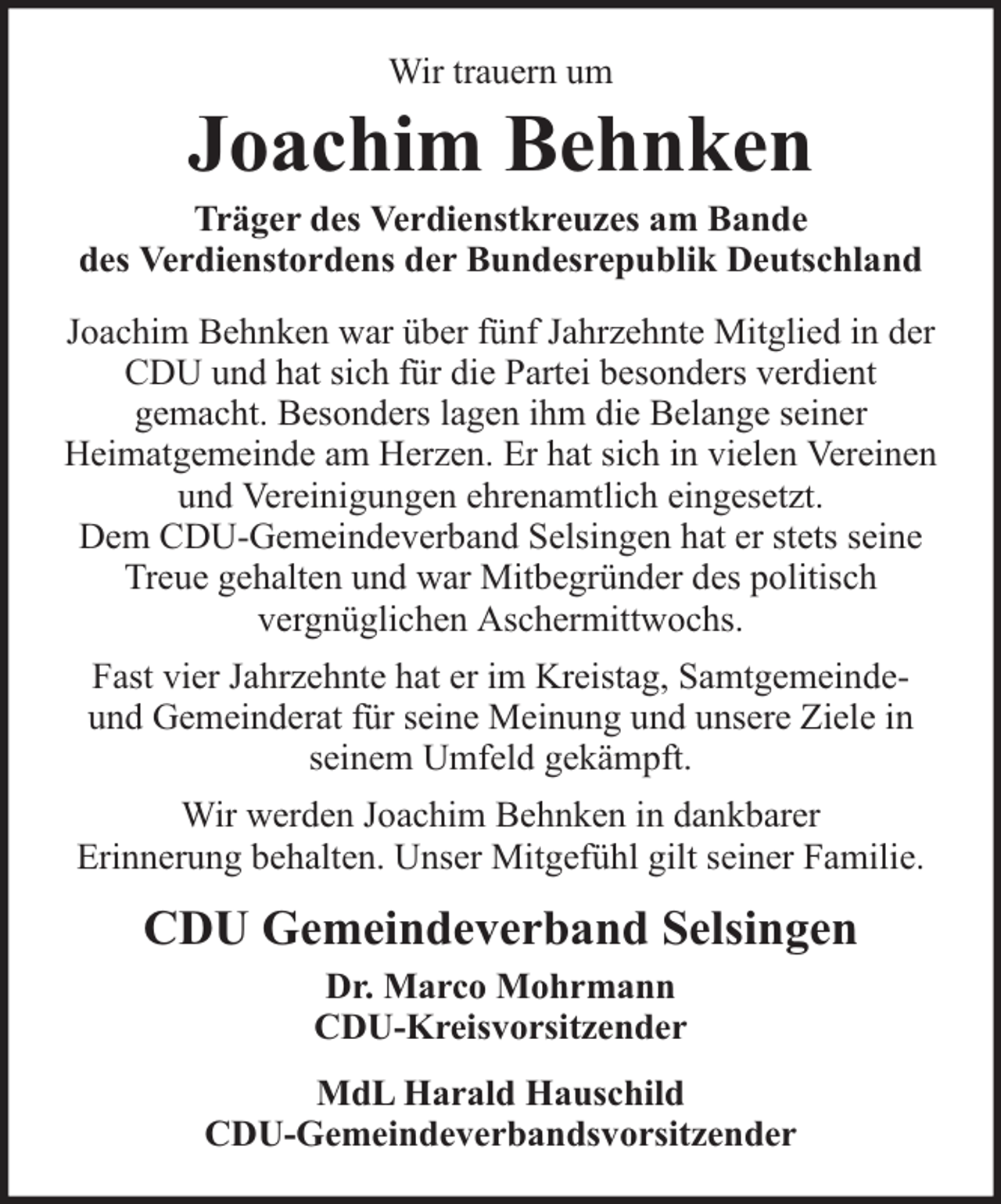 <p>Wir trauern um</p><p>Joachim Behnken</p><p>Träger des Verdienstkreuzes am Bande<br />des Verdienstordens der Bundesrepublik Deutschland<br />Joachim Behnken war über fünf Jahrzehnte Mitglied in der<br />CDU und hat sich für die Partei besonders verdient<br />gemacht. Besonders lagen ihm die Belange seiner<br />Heimatgemeinde am Herzen. Er hat sich in vielen Vereinen<br />und Vereinigungen ehrenamtlich eingesetzt.<br />Dem CDU-Gemeindeverband Selsingen hat er stets seine<br />Treue gehalten und war Mitbegründer des politisch<br />vergnüglichen Aschermittwochs.<br />Fast vier Jahrzehnte hat er im Kreistag, Samtgemeindeund Gemeinderat für seine Meinung und unsere Ziele in<br />seinem Umfeld gekämpft.<br />Wir werden Joachim Behnken in dankbarer<br />Erinnerung behalten. Unser Mitgefühl gilt seiner Familie.</p><p>CDU Gemeindeverband Selsingen<br />Dr. Marco Mohrmann<br />CDU-Kreisvorsitzender<br />MdL Harald Hauschild<br />CDU-Gemeindeverbandsvorsitzender</p>