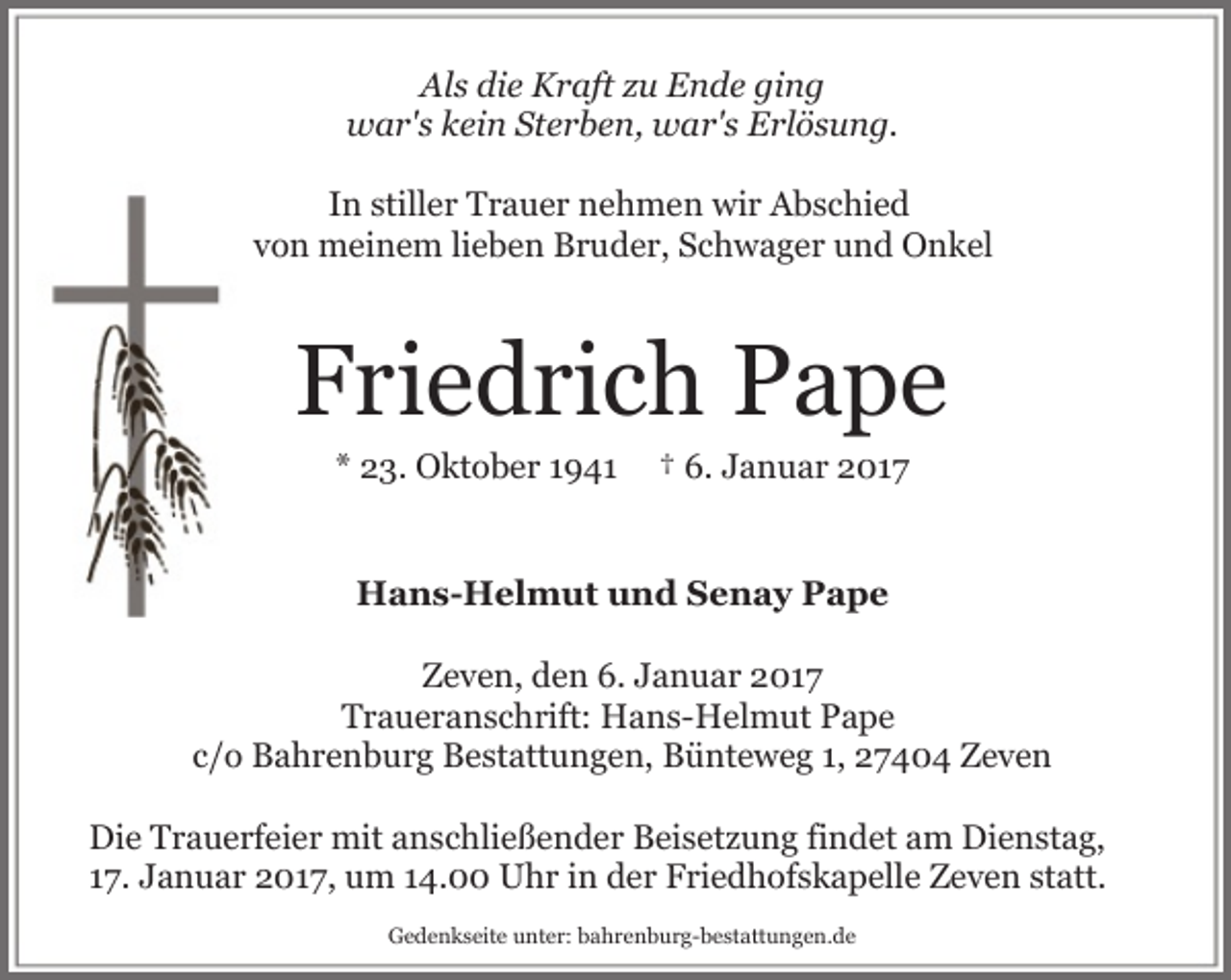 <p>Als die Kraft zu Ende ging<br />war's kein Sterben, war's Erlösung.<br />In stiller Trauer nehmen wir Abschied<br />von meinem lieben Bruder, Schwager und Onkel</p><p>Friedrich Pape<br />* 23. Oktober 1941</p><p>† 6. Januar 2017</p><p>Hans-Helmut und Senay Pape<br />Zeven, den 6. Januar 2017<br />Traueranschrift: Hans-Helmut Pape<br />c/o Bahrenburg Bestattungen, Bünteweg 1, 27404 Zeven<br />Die Trauerfeier mit anschließender Beisetzung findet am Dienstag,<br />17. Januar 2017, um 14.00 Uhr in der Friedhofskapelle Zeven statt.<br />Gedenkseite unter: bahrenburg-bestattungen.de</p>