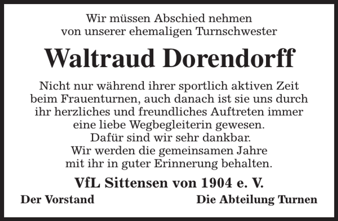 <p>Wir müssen Abschied nehmen<br />von unserer ehemaligen Turnschwester</p><p>Waltraud Dorendorff<br />Nicht nur während ihrer sportlich aktiven Zeit<br />beim Frauenturnen, auch danach ist sie uns durch<br />ihr herzliches und freundliches Auftreten immer<br />eine liebe Wegbegleiterin gewesen.<br />Dafür sind wir sehr dankbar.<br />Wir werden die gemeinsamen Jahre<br />mit ihr in guter Erinnerung behalten.</p><p>VfL Sittensen von 1904 e. V.</p><p>Der Vorstand</p><p>Die Abteilung Turnen</p>