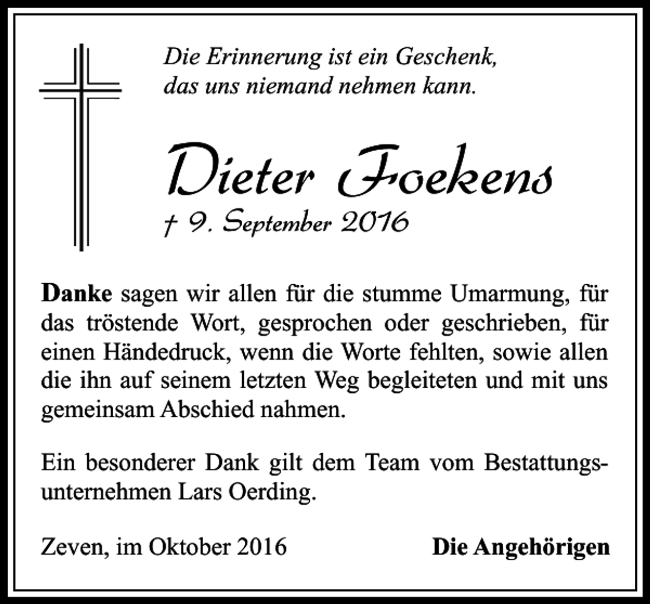 <p>Die Erinnerung ist ein Geschenk,<br />das uns niemand nehmen kann.</p><p>Dieter<br />Foekens<br />† 9. September 2016<br />Danke sagen wir allen für die stumme Umarmung, für</p><p>das tröstende Wort, gesprochen oder geschrieben, für<br />einen Händedruck, wenn die Worte fehlten, sowie allen<br />die ihn auf seinem letzten Weg begleiteten und mit uns<br />gemeinsam Abschied nahmen.<br />Ein besonderer Dank gilt dem Team vom Bestattungsunternehmen Lars Oerding.<br />Zeven, im Oktober 2016</p><p>Die Angehörigen</p>