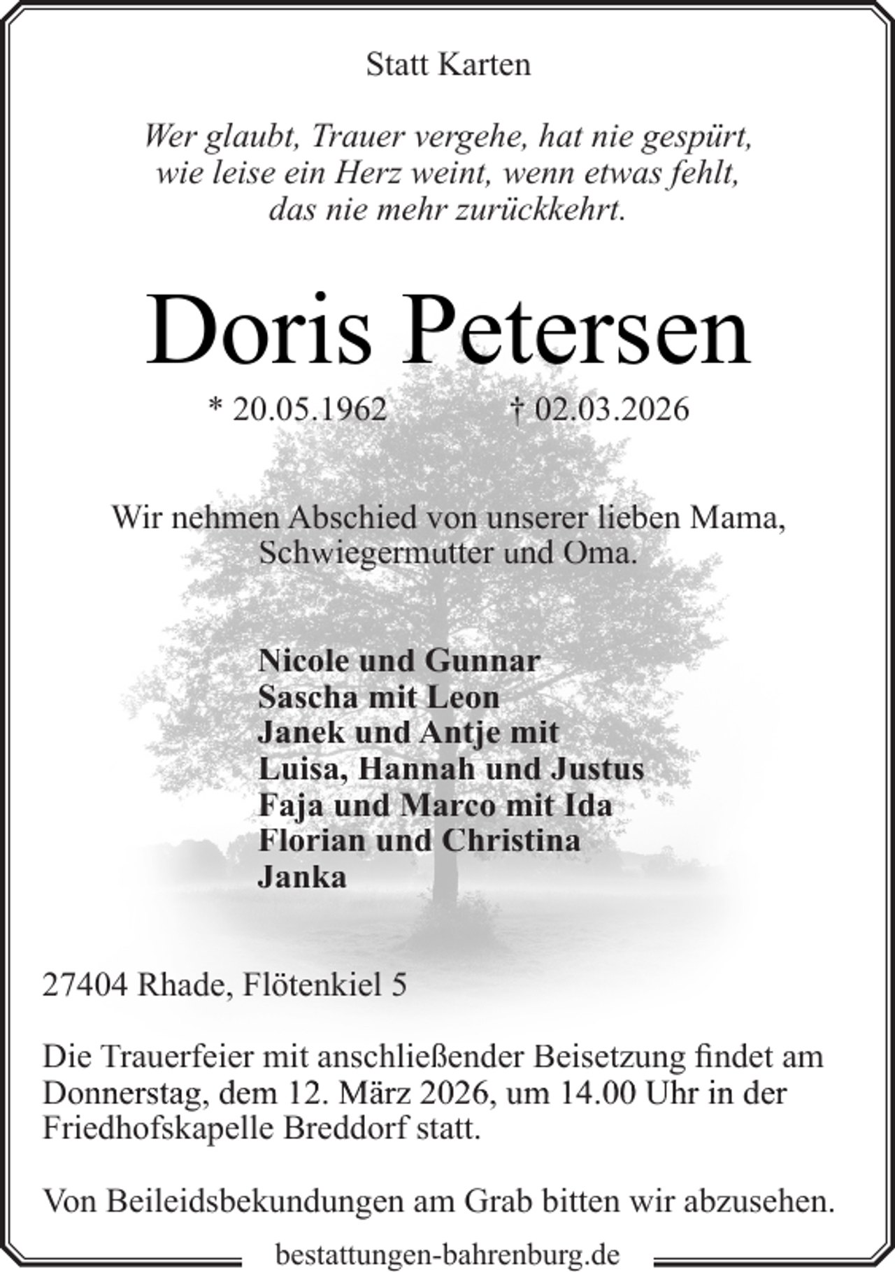 <p>Statt Karten<br />Wer glaubt, Trauer vergehe, hat nie gespürt,<br />wie leise ein Herz weint, wenn etwas fehlt,<br />das nie mehr zurückkehrt.</p><p>Doris Petersen<br />* 20.05.1962</p><p>† 02.03.2026</p><p>Wir nehmen Abschied von unserer lieben Mama,<br />Schwiegermutter und Oma.<br />Nicole und Gunnar<br />Sascha mit Leon<br />Janek und Antje mit<br />Luisa, Hannah und Justus<br />Faja und Marco mit Ida<br />Florian und Christina<br />Janka<br />27404 Rhade, Flötenkiel 5<br />Die Trauerfeier mit anschließender Beisetzung findet am<br />m<br />Donnnerstag, dem 12. März 2026, um 14.000 Uhr in der<br />Friedhofskapelle Breddorf statt.<br />Von Beileidsbekundungen am Grab bitten wir abzusehen.<br />bestattungen-bahrenburg.de</p>