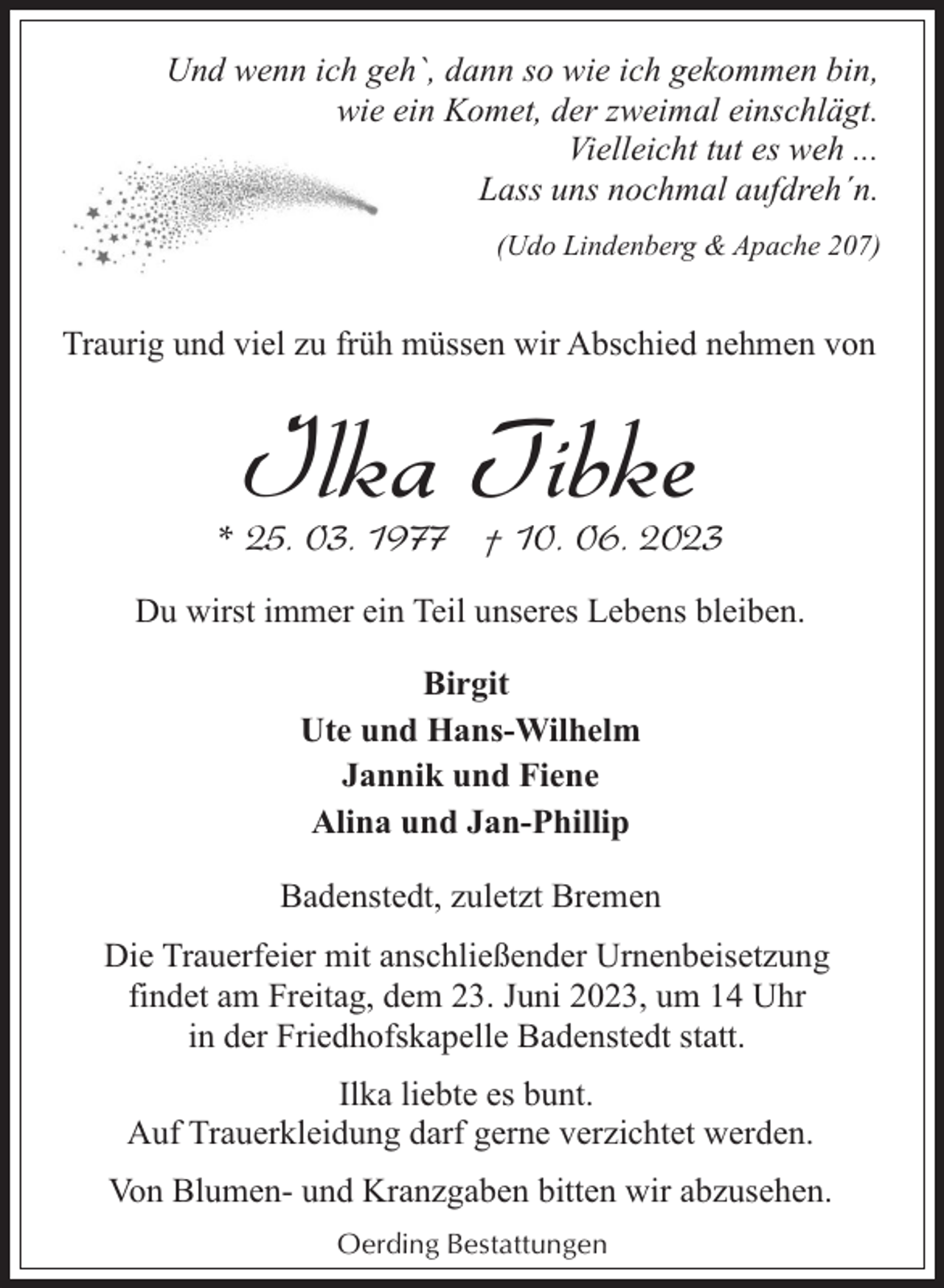 <p>Und wenn ich geh`, dann so wie ich gekommen bin,<br />wie ein Komet, der zweimal einschlägt.<br />Vielleicht tut es weh ...<br />Lass uns nochmal aufdreh´n.<br />(Udo Lindenberg &amp; Apache 207)</p><p>Traurig und viel zu früh müssen wir Abschied nehmen von</p><p>Ilka Tibke</p><p>* 25. 03. 1977 † 10. 06. 2023<br />Du wirst immer ein Teil unseres Lebens bleiben.<br />Birgit<br />Ute und Hans-Wilhelm<br />Jannik und Fiene<br />Alina und Jan-Phillip<br />Badenstedt, zuletzt Bremen<br />Die Trauerfeier mit anschließender Urnenbeisetzung<br />findet am Freitag, dem 23. Juni 2023, um 14 Uhr<br />in der Friedhofskapelle Badenstedt statt.<br />Ilka liebte es bunt.<br />Auf Trauerkleidung darf gerne verzichtet werden.<br />Von Blumen- und Kranzgaben bitten wir abzusehen.<br />Oerding Bestattungen</p>