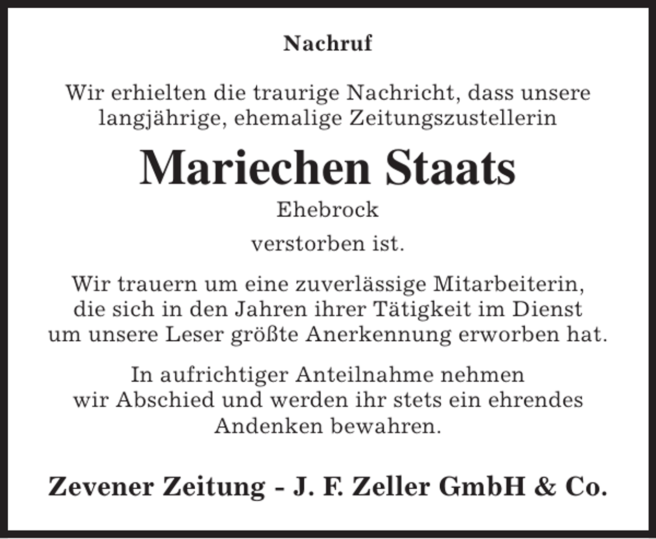 <p>Nachruf<br />Wir erhielten die traurige Nachricht, dass unsere<br />langjährige, ehemalige Zeitungszustellerin</p><p>Mariechen Staats<br />Ehebrock<br />verstorben ist.</p><p>Wir trauern um eine zuverlässige Mitarbeiterin,<br />die sich in den Jahren ihrer Tätigkeit im Dienst<br />um unsere Leser größte Anerkennung erworben hat.<br />In aufrichtiger Anteilnahme nehmen<br />wir Abschied und werden ihr stets ein ehrendes<br />Andenken bewahren.</p><p>Zevener Zeitung - J. F. Zeller GmbH &amp; Co.</p>