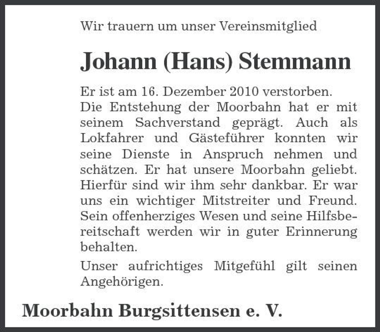 <p>Wir trauern um unser Vereinsmitglied</p><p>Johann (Hans) Stemmann<br />Er ist am 16. Dezember 2010 verstorben. Die Entstehung der Moorbahn hat er mit seinem Sachverstand geprägt. Auch als Lokfahrer und Gästeführer konnten wir seine Dienste in Anspruch nehmen und schätzen. Er hat unsere Moorbahn geliebt. Hierfür sind wir ihm sehr dankbar. Er war uns ein wichtiger Mitstreiter und Freund. Sein offenherziges Wesen und seine Hilfsbereitschaft werden wir in guter Erinnerung behalten. Unser aufrichtiges Mitgefühl gilt seinen Angehörigen.</p><p>Moorbahn Burgsittensen e. V.</p>
