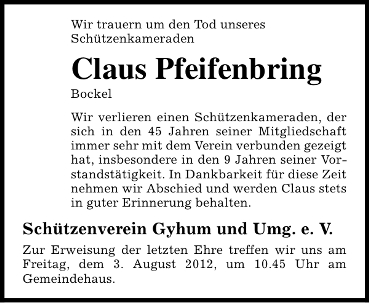 <p>Wir trauern um den Tod unseres<br />Schützenkameraden</p><p>Claus Pfeifenbring<br />Bockel</p><p>Wir verlieren einen Schützenkameraden, der<br />sich in den 45 Jahren seiner Mitgliedschaft<br />immer sehr mit dem Verein verbunden gezeigt<br />hat, insbesondere in den 9 Jahren seiner Vorstandstätigkeit. In Dankbarkeit für diese Zeit<br />nehmen wir Abschied und werden Claus stets<br />in guter Erinnerung behalten.</p><p>Schützenverein Gyhum und Umg. e. V.<br />Zur Erweisung der letzten Ehre treffen wir uns am<br />Freitag, dem 3. August 2012, um 10.45 Uhr am<br />Gemeindehaus.</p>
