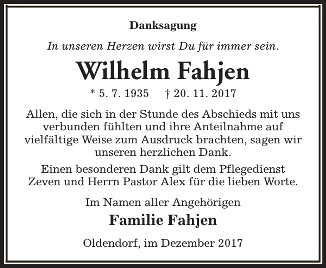 <p>Danksagung<br />In unseren Herzen wirst Du für immer sein.</p><p>Wilhelm Fahjen<br />* 5. 7. 1935</p><p>† 20. 11. 2017</p><p>Allen, die sich in der Stunde des Abschieds mit uns<br />verbunden fühlten und ihre Anteilnahme auf<br />vielfältige Weise zum Ausdruck brachten, sagen wir<br />unseren herzlichen Dank.<br />Einen besonderen Dank gilt dem Pflegedienst<br />Zeven und Herrn Pastor Alex für die lieben Worte.<br />Im Namen aller Angehörigen</p><p>Familie Fahjen<br />Oldendorf, im Dezember 2017</p>