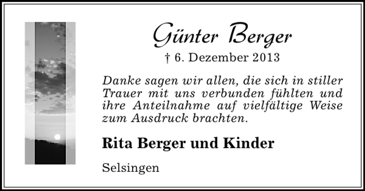 <p>Günter Berger<br />† 6. Dezember 2013</p><p>Danke sagen wir allen, die sich in stiller<br />Trauer mit uns verbunden fühlten und<br />ihre Anteilnahme auf vielfältige Weise<br />zum Ausdruck brachten.</p><p>Rita Berger und Kinder<br />Selsingen</p>