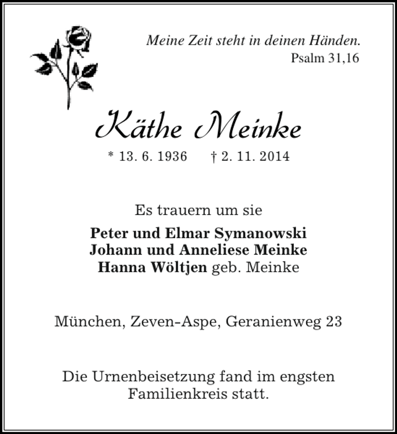 <p>Meine Zeit steht in deinen Händen.<br />Psalm 31,16</p><p>Käthe Meinke<br />* 13. 6. 1936</p><p>† 2. 11. 2014</p><p>Es trauern um sie<br />Peter und Elmar Symanowski<br />Johann und Anneliese Meinke<br />Hanna Wöltjen geb. Meinke<br />München, Zeven-Aspe, Geranienweg 23<br />Die Urnenbeisetzung fand im engsten<br />Familienkreis statt.</p>
