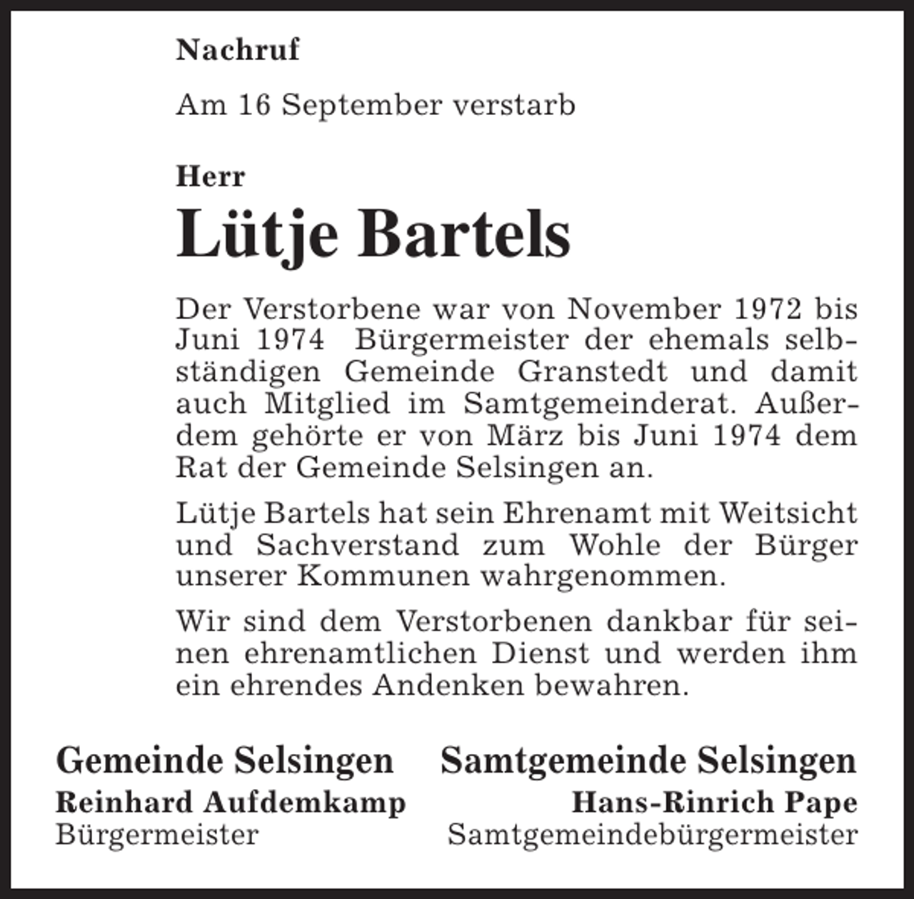 <p>Nachruf<br />Am 16 September verstarb<br />Herr</p><p>Lütje Bartels<br />Der Verstorbene war von November 1972 bis<br />Juni 1974 Bürgermeister der ehemals selbständigen Gemeinde Granstedt und damit<br />auch Mitglied im Samtgemeinderat. Außerdem gehörte er von März bis Juni 1974 dem<br />Rat der Gemeinde Selsingen an.<br />Lütje Bartels hat sein Ehrenamt mit Weitsicht<br />und Sachverstand zum Wohle der Bürger<br />unserer Kommunen wahrgenommen.<br />Wir sind dem Verstorbenen dankbar für seinen ehrenamtlichen Dienst und werden ihm<br />ein ehrendes Andenken bewahren.</p><p>Gemeinde Selsingen</p><p>Reinhard Aufdemkamp<br />Bürgermeister</p><p>Samtgemeinde Selsingen</p><p>Hans-Rinrich Pape<br />Samtgemeindebürgermeister</p>