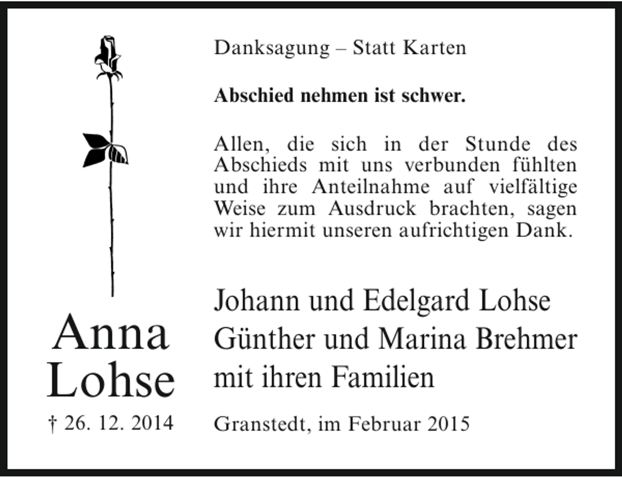 <p>Danksagung – Statt Karten<br />Abschied nehmen ist schwer.<br />Allen, die sich in der Stunde des<br />Abschieds mit uns verbunden fühlten<br />und ihre Anteilnahme auf vielfältige<br />Weise zum Ausdruck brachten, sagen<br />wir hiermit unseren aufrichtigen Dank.</p><p>Anna<br />Lohse<br />† 26. 12. 2014</p><p>Johann und Edelgard Lohse<br />Günther und Marina Brehmer<br />mit ihren Familien<br />Granstedt, im Februar 2015</p>