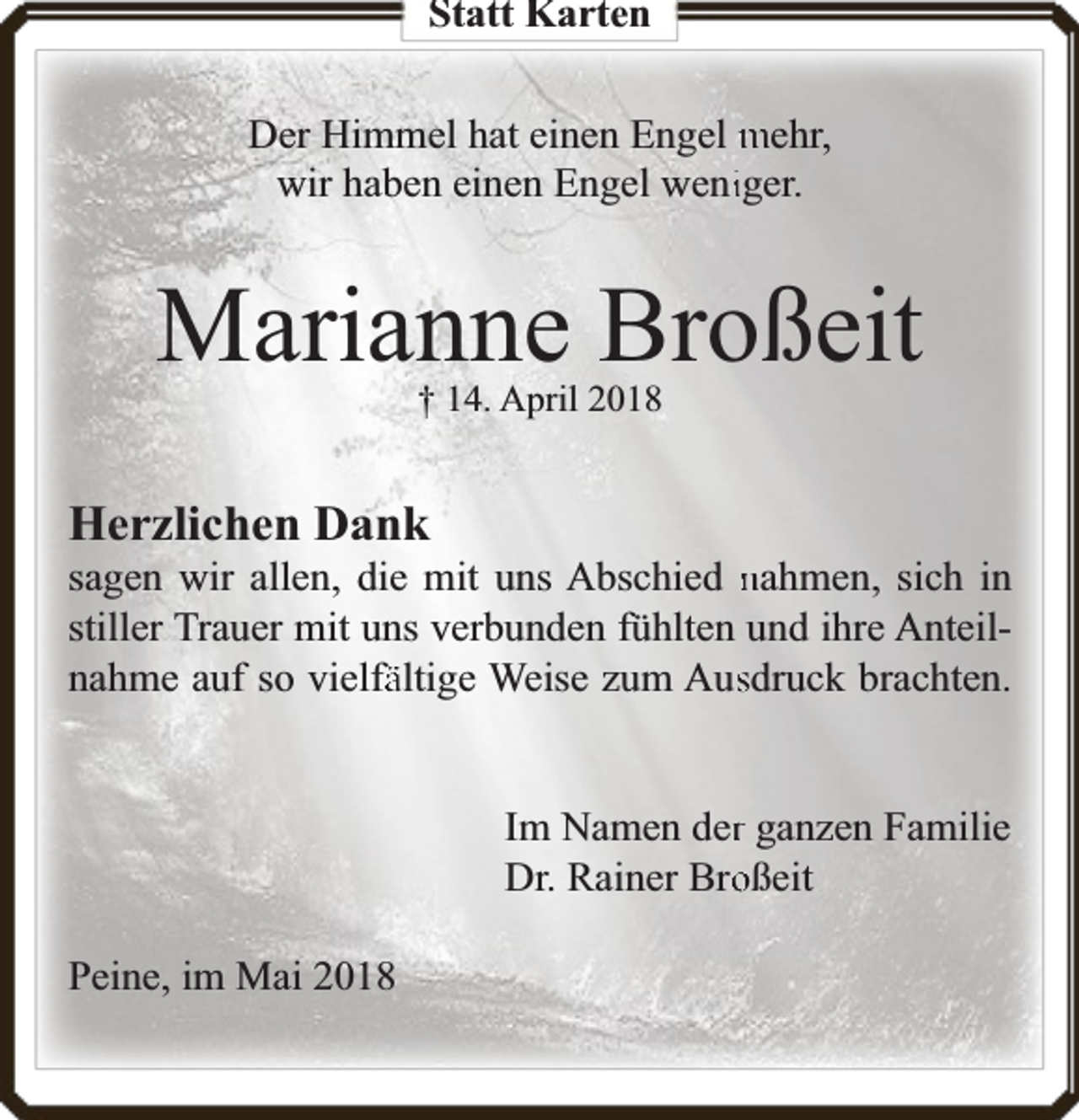 <p>Statt Karten</p><p>Der Himmel hat einen Engel mehr,<br />wir haben einen Engel weniiger.</p><p>Marianne Broßeit<br />† 14. April 2018</p><p>Herzlichen Dank</p><p>sagen wir allen, die mit uns Abschied nahmen, sich in<br />stiller Trauer mit uns verbunden fühlten und ihre Anteilnahme auf so vielfä<br />fältige Weise zum Aussdruck brachten.<br />Im Namen derr ganzen Familie<br />Dr. Rainer Brooßeit<br />Peine, im Mai 2018</p>