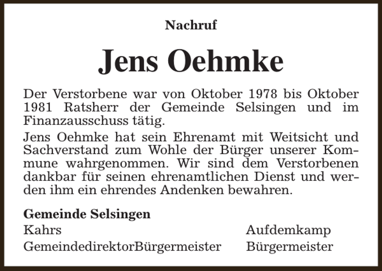 <p>Nachruf</p><p>Jens Oehmke<br />Der Verstorbene war von Oktober 1978 bis Oktober<br />1981 Ratsherr der Gemeinde Selsingen und im<br />Finanzausschuss tätig.<br />Jens Oehmke hat sein Ehrenamt mit Weitsicht und<br />Sachverstand zum Wohle der Bürger unserer Kommune wahrgenommen. Wir sind dem Verstorbenen<br />dankbar für seinen ehrenamtlichen Dienst und werden ihm ein ehrendes Andenken bewahren.<br />Gemeinde Selsingen<br />Kahrs<br />GemeindedirektorBürgermeister</p><p>Aufdemkamp<br />Bürgermeister</p>