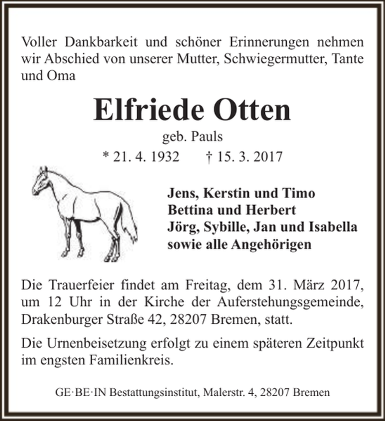 <p>Voller Dankbarkeit und schöner Erinnerungen nehmen<br />wir Abschied von unserer Mutter, Schwiegermutter, Tante<br />und Oma</p><p>Elfriede Otten<br />geb. Pauls<br />* 21. 4. 1932<br />† 15. 3. 2017</p><p>Jens, Kerstin und Timo<br />Bettina und Herbert<br />Jörg, Sybille, Jan und Isabella<br />sowie alle Angehörigen<br />Die Trauerfeier findet am Freitag, dem 31. März 2017,<br />um 12 Uhr in der Kirche der Auferstehungsgemeinde,<br />Drakenburger Straße 42, 28207 Bremen, statt.<br />Die Urnenbeisetzung erfolgt zu einem späteren Zeitpunkt<br />im engsten Familienkreis.<br />GE·BE·IN Bestattungsinstitut, Malerstr. 4, 28207 Bremen</p>