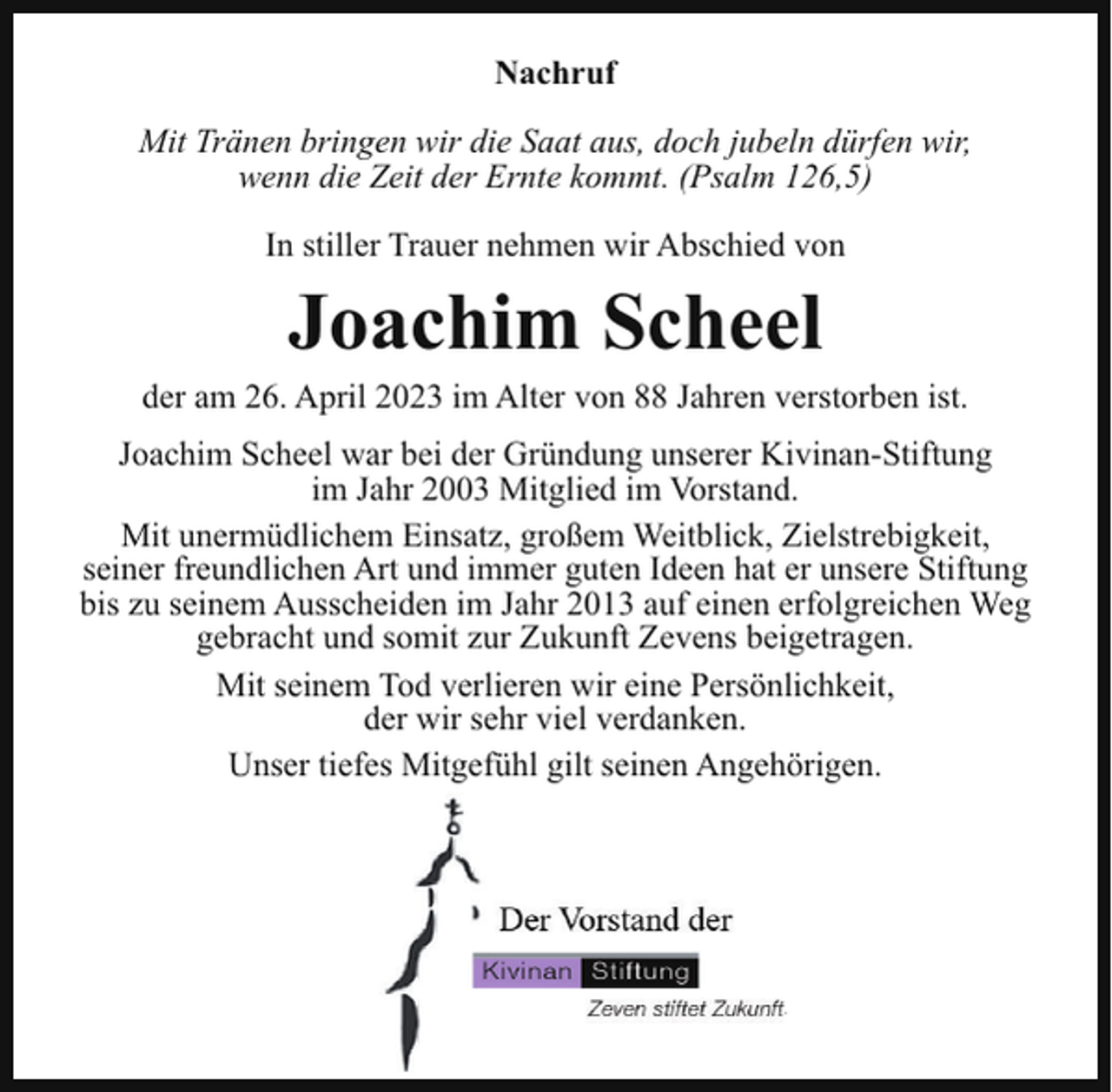 <p>Nachruf<br />Mit Tränen bringen wir die Saat aus, doch jubeln dürfen wir,<br />wenn die Zeit der Ernte kommt. (Psalm 126,5)<br />In stiller Trauer nehmen wir Abschied von</p><p>Joachim Scheel<br />der am 26. April 2023 im Alter von 88 Jahren verstorben ist.<br />Joachim Scheel war bei der Gründung unserer Kivinan-Stiftung<br />im Jahr 2003 Mitglied im Vorstand.<br />Mit unermüdlichem Einsatz, großem Weitblick, Zielstrebigkeit,<br />seiner freundlichen Art und immer guten Ideen hat er unsere Stiftung<br />bis zu seinem Ausscheiden im Jahr 2013 auf einen erfolgreichen Weg<br />gebracht und somit zur Zukunft Zevens beigetragen.<br />Mit seinem Tod verlieren wir eine Persönlichkeit,<br />der wir sehr viel verdanken.<br />Unser tiefes Mitgefühl gilt seinen Angehörigen.</p><p>Der Vorstand der<br />Kivinan Stiftung<br />Zeven stiftet Zukunft.</p>