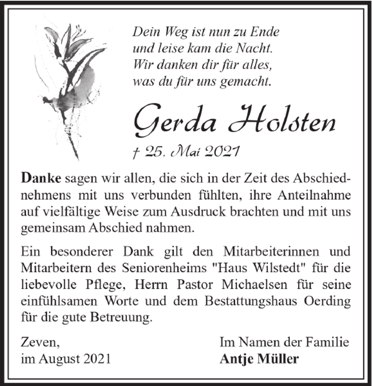 <p>Dein Weg ist nun zu Ende<br />und leise kam die Nacht.<br />Wir danken dir für alles,<br />was du für uns gemacht.</p><p>Gerda Holsten<br />† 25. Mai 2021</p><p>Danke sagen wir allen, die sich in der Zeit des Abschied-</p><p>nehmens mit uns verbunden fühlten, ihre Anteilnahme<br />auf vielfältige Weise zum Ausdruck brachten und mit uns<br />gemeinsam Abschied nahmen.<br />Ein besonderer Dank gilt den Mitarbeiterinnen und<br />Mitarbeitern des Seniorenheims "Haus Wilstedt" für die<br />liebevolle Pflege, Herrn Pastor Michaelsen für seine<br />einfühlsamen Worte und dem Bestattungshaus Oerding<br />für die gute Betreuung.<br />Zeven,<br />im August 2021</p><p>Im Namen der Familie<br />Antje Müller</p>