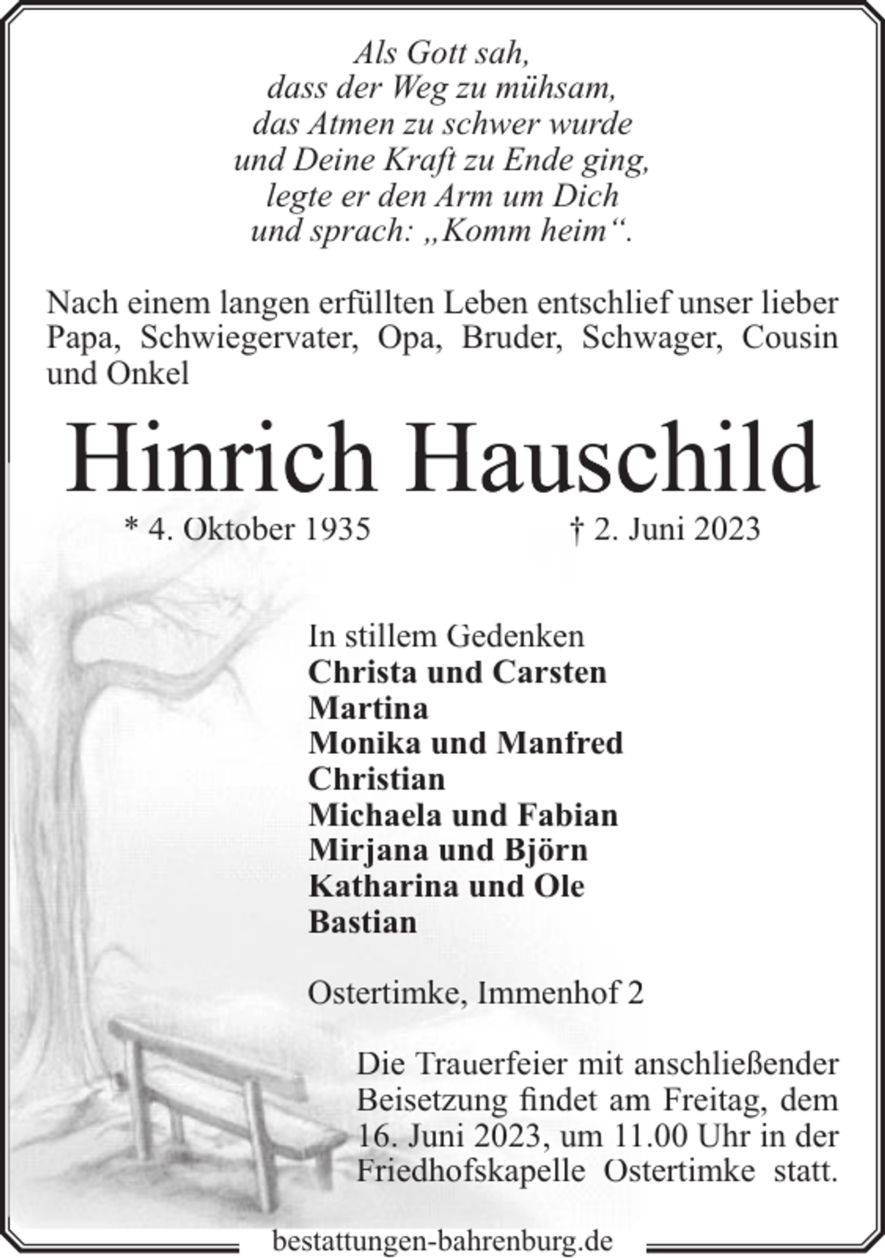 <p>Als Gott sah,<br />dass der Weg zu mühsam,<br />das Atmen zu schwer wurde<br />und Deine Kraft zu Ende ging,<br />legte er den Arm um Dich<br />und sprach: „Komm heim“.<br />Nach einem langen erfüllten Leben entschlief unser lieber<br />Papa, Schwiegervater, Opa, Bruder, Schwager, Cousin<br />und Onkel</p><p>Hinrich Hauschild<br />* 4. Oktober 1935</p><p>† 2. Juni 2023</p><p>In stillem Gedenken<br />Christa und Carsten<br />Martina<br />Monika und Manfred<br />Christian<br />Michaela und Fabian<br />Mirjana und Björn<br />Katharina und Ole<br />Bastian<br />Ostertimke, Immenhof 2<br />Die Trauerfeier mit anschließender<br />Beisetzung findet am<br />m Freitag, dem<br />16. Juni 2023, um 11.00 Uhr in der<br />Friedhofskapelle Ostertimke statt.<br />bestattungen-bahrenburg.de</p>