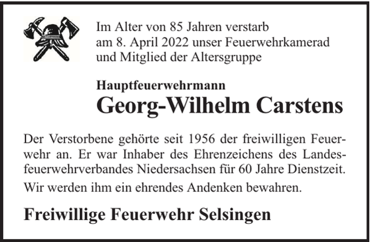 <p>Im Alter von 85 Jahren verstarb<br />am 8. April 2022 unser Feuerwehrkamerad<br />und Mitglied der Altersgruppe<br />Hauptfeuerwehrmann</p><p>Georg-Wilhelm Carstens</p><p>Der Verstorbene gehörte seit 1956 der freiwilligen Feuerwehr an. Er war Inhaber des Ehrenzeichens des Landesfeuerwehrverbandes Niedersachsen für 60 Jahre Dienstzeit.<br />Wir werden ihm ein ehrendes Andenken bewahren.</p><p>Freiwillige Feuerwehr Selsingen</p>