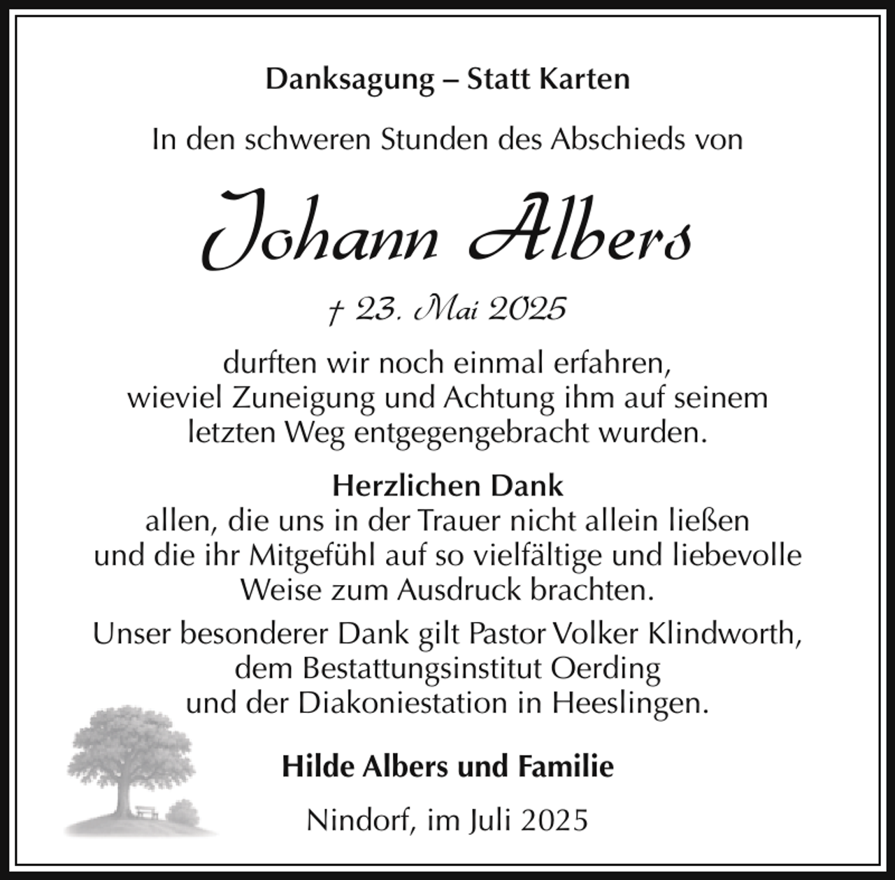 <p>Danksagung – Statt Karten<br />In den schweren Stunden des Abschieds von</p><p>Johann Albers<br />† 23. Mai 2025</p><p>durften wir noch einmal erfahren,<br />wieviel Zuneigung und Achtung ihm auf seinem<br />letzten Weg entgegengebracht wurden.<br />Herzlichen Dank<br />allen, die uns in der Trauer nicht allein ließen<br />und die ihr Mitgefühl auf so vielfältige und liebevolle<br />Weise zum Ausdruck brachten.<br />Unser besonderer Dank gilt Pastor Volker Klindworth,<br />dem Bestattungsinstitut Oerding<br />d der Diakoniestation in Heeslingen.<br />und<br />Hilde Albers und Familie<br />Nindorf, im Juli 2025</p>